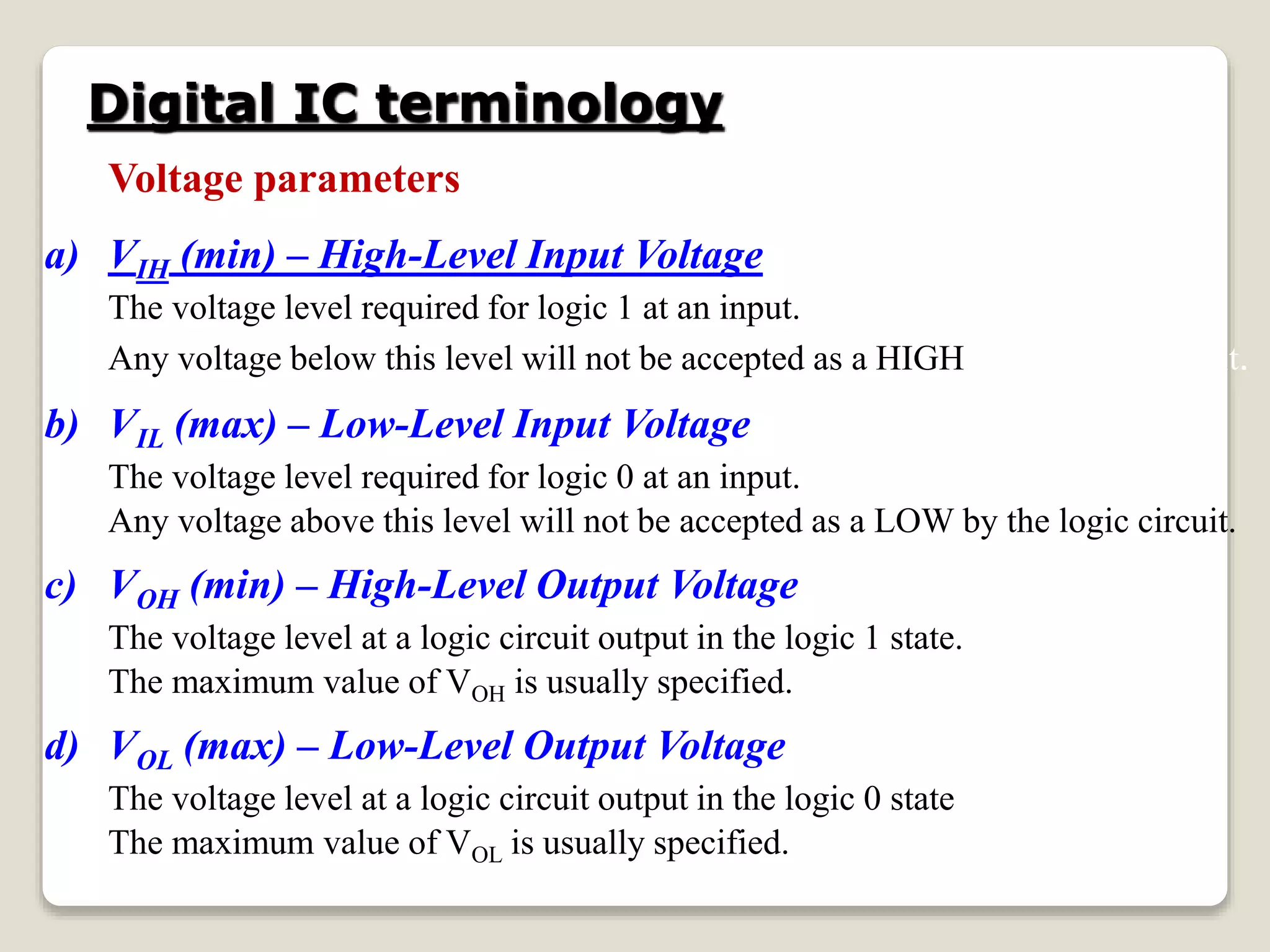 Digital IC terminology
Voltage parameters
a) VIH (min) – High-Level Input Voltage
The voltage level required for logic 1 at an input.
Any voltage below this level will not be accepted as a HIGH by the logic circuit.
b) VIL (max) – Low-Level Input Voltage
The voltage level required for logic 0 at an input.
Any voltage above this level will not be accepted as a LOW by the logic circuit.
c) VOH (min) – High-Level Output Voltage
The voltage level at a logic circuit output in the logic 1 state.
The maximum value of VOH is usually specified.
d) VOL (max) – Low-Level Output Voltage
The voltage level at a logic circuit output in the logic 0 state
The maximum value of VOL is usually specified.
 