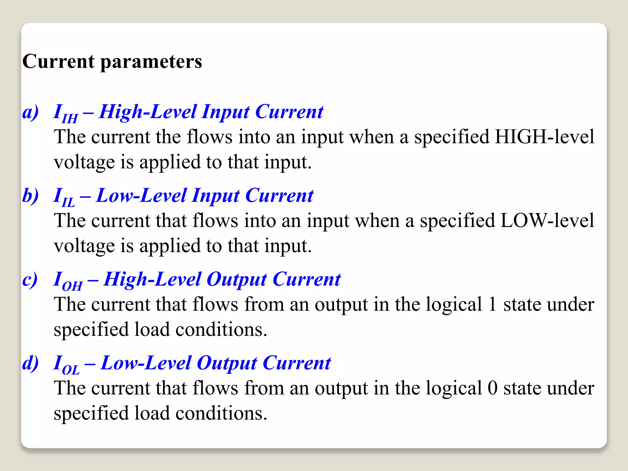 Current parameters
a) IIH – High-Level Input Current
The current the flows into an input when a specified HIGH-level
voltage is applied to that input.
b) IIL – Low-Level Input Current
The current that flows into an input when a specified LOW-level
voltage is applied to that input.
c) IOH – High-Level Output Current
The current that flows from an output in the logical 1 state under
specified load conditions.
d) IOL – Low-Level Output Current
The current that flows from an output in the logical 0 state under
specified load conditions.
 