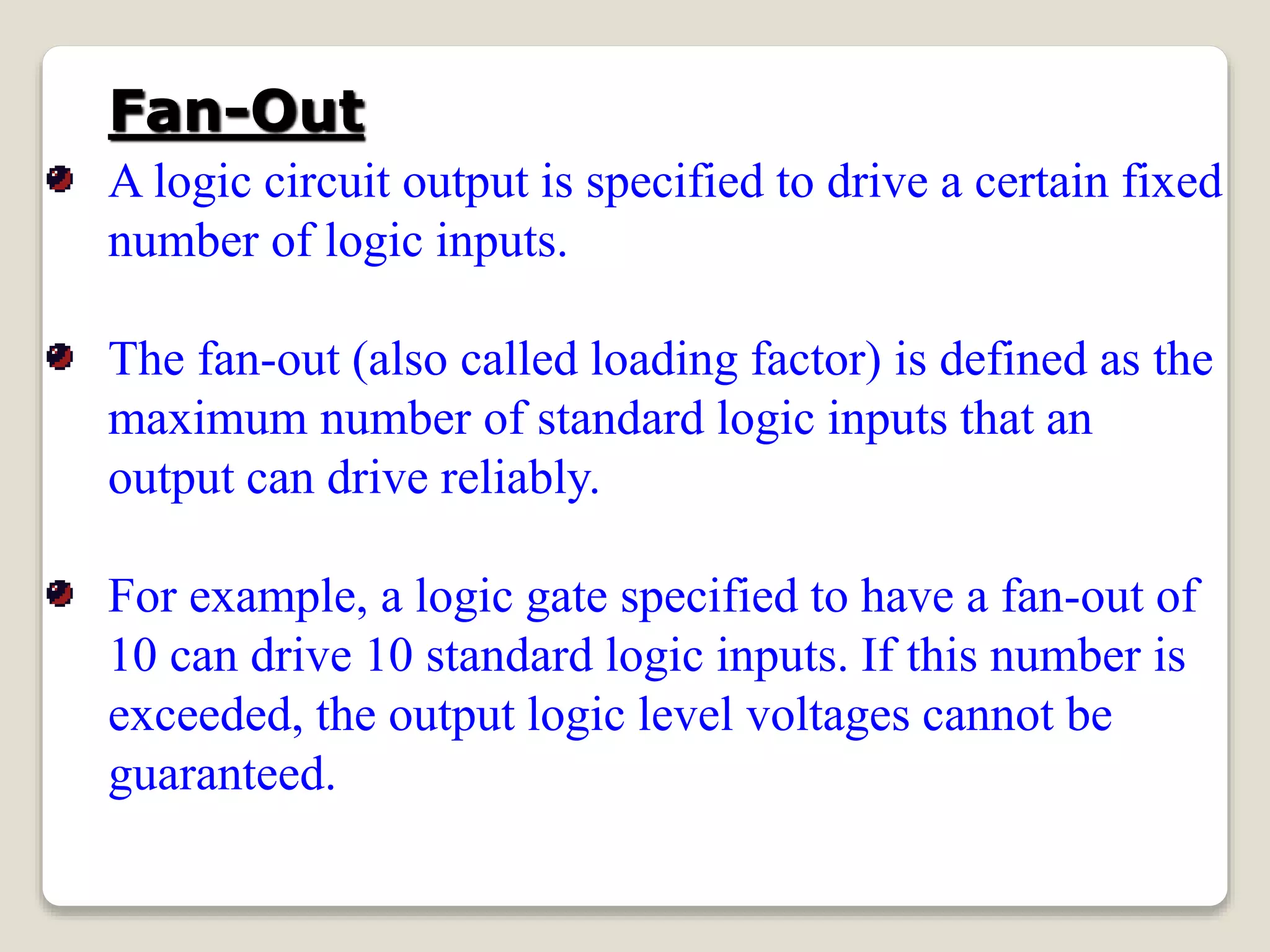 Fan-Out
A logic circuit output is specified to drive a certain fixed
number of logic inputs.
The fan-out (also called loading factor) is defined as the
maximum number of standard logic inputs that an
output can drive reliably.
For example, a logic gate specified to have a fan-out of
10 can drive 10 standard logic inputs. If this number is
exceeded, the output logic level voltages cannot be
guaranteed.
 