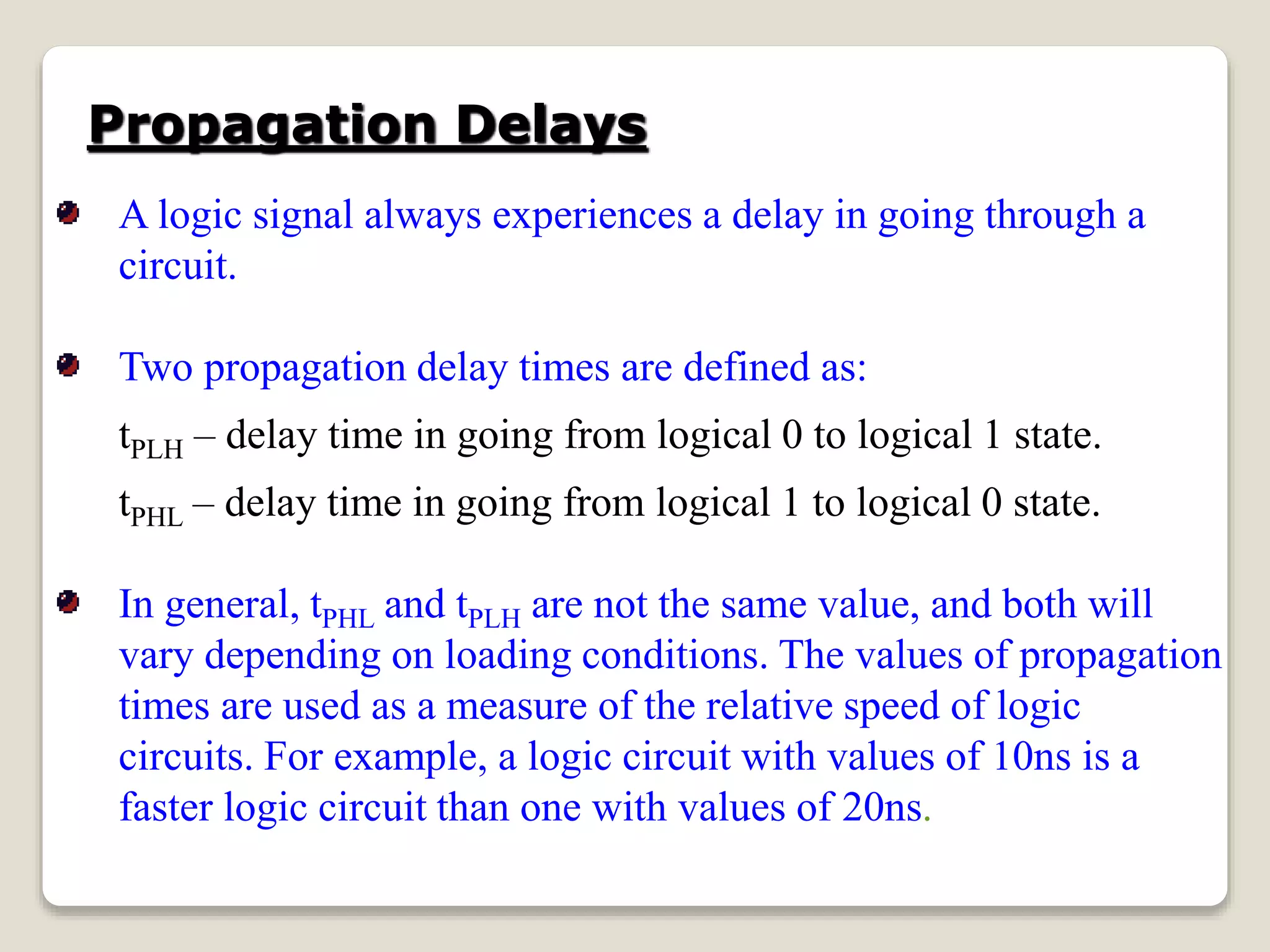 Propagation Delays
A logic signal always experiences a delay in going through a
circuit.
Two propagation delay times are defined as:
tPLH – delay time in going from logical 0 to logical 1 state.
tPHL – delay time in going from logical 1 to logical 0 state.
In general, tPHL and tPLH are not the same value, and both will
vary depending on loading conditions. The values of propagation
times are used as a measure of the relative speed of logic
circuits. For example, a logic circuit with values of 10ns is a
faster logic circuit than one with values of 20ns.
 