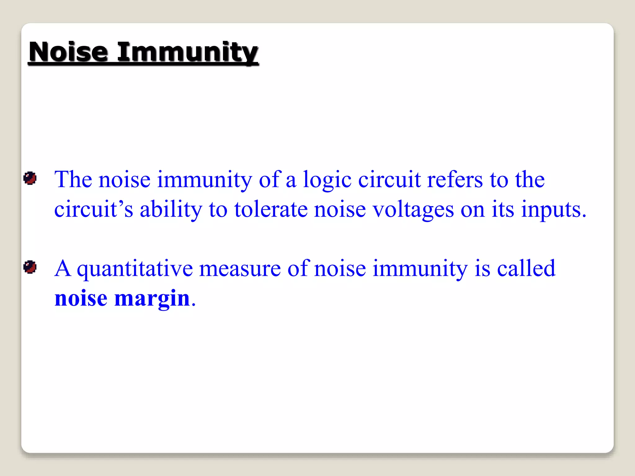 Noise Immunity
The noise immunity of a logic circuit refers to the
circuit’s ability to tolerate noise voltages on its inputs.
A quantitative measure of noise immunity is called
noise margin.
 