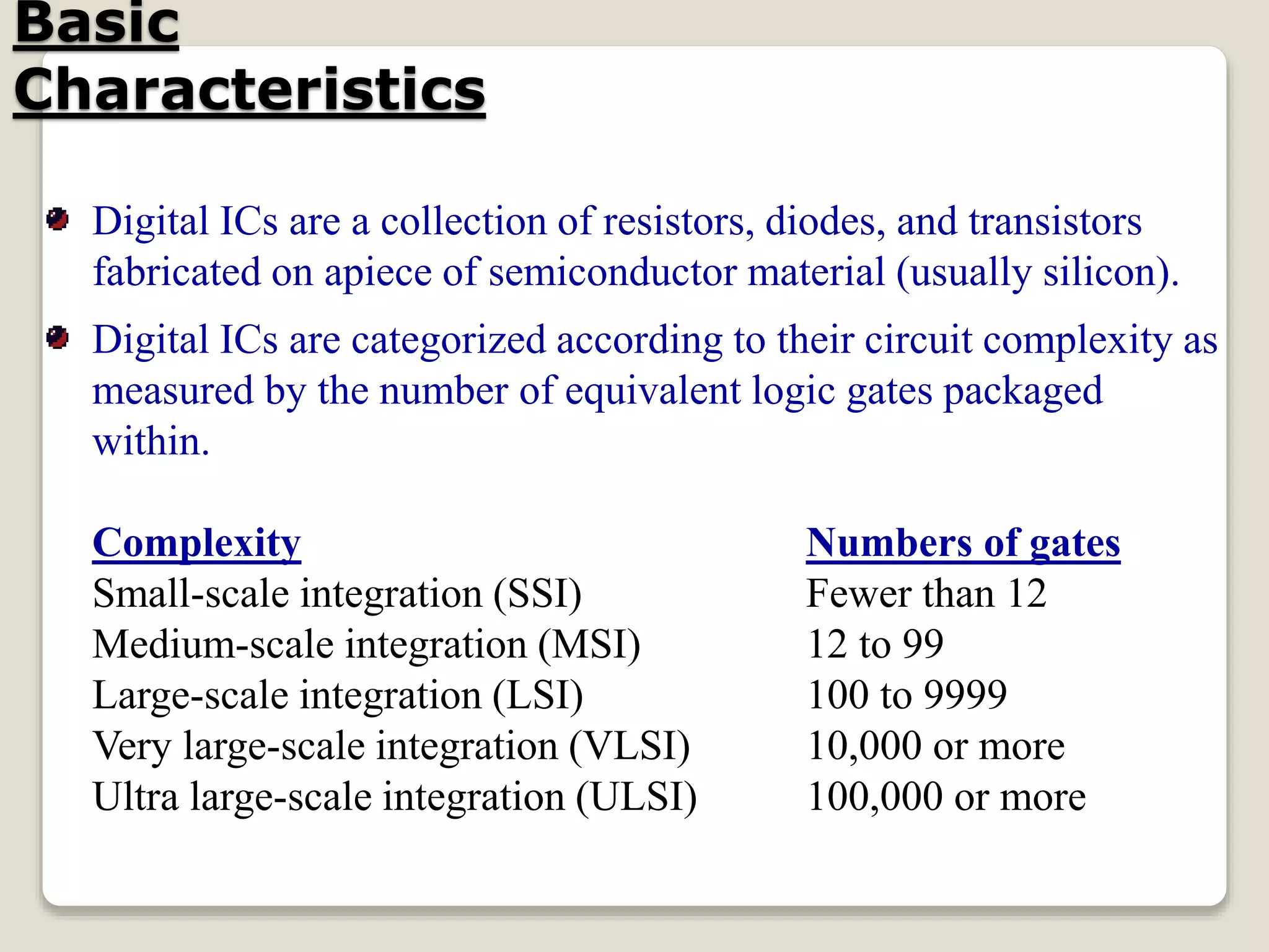 Basic
Characteristics
Digital ICs are a collection of resistors, diodes, and transistors
fabricated on apiece of semiconductor material (usually silicon).
Digital ICs are categorized according to their circuit complexity as
measured by the number of equivalent logic gates packaged
within.
Complexity Numbers of gates
Small-scale integration (SSI) Fewer than 12
Medium-scale integration (MSI) 12 to 99
Large-scale integration (LSI) 100 to 9999
Very large-scale integration (VLSI) 10,000 or more
Ultra large-scale integration (ULSI) 100,000 or more
 