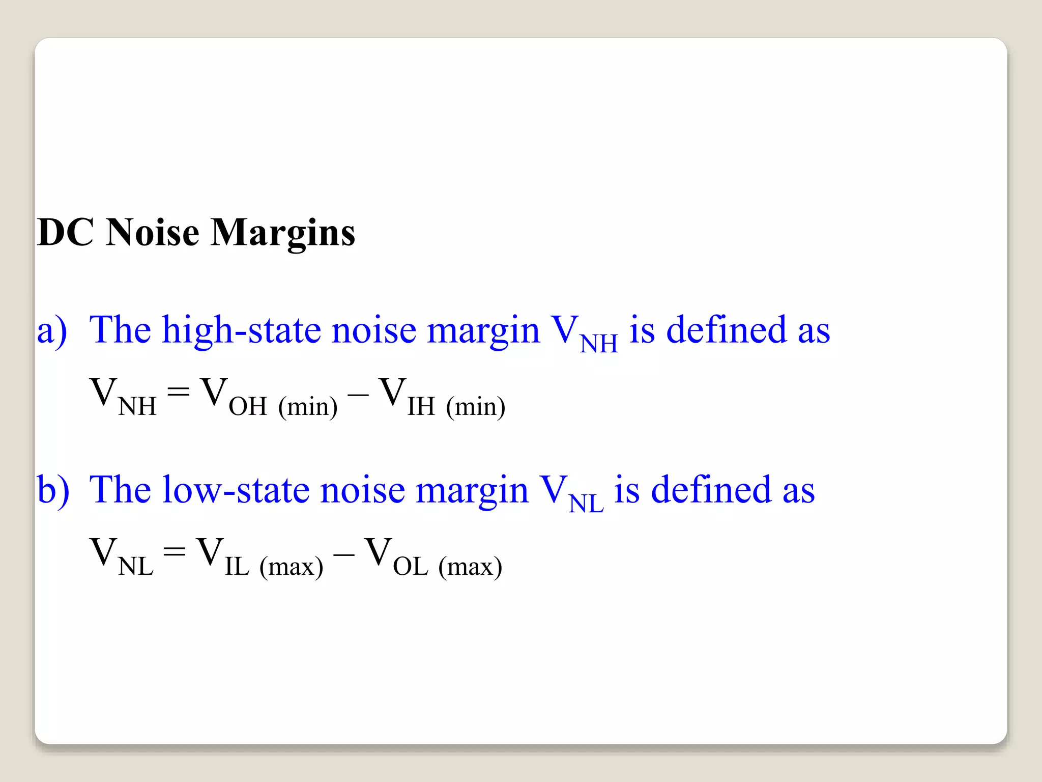 DC Noise Margins
a) The high-state noise margin VNH is defined as
VNH = VOH (min) – VIH (min)
b) The low-state noise margin VNL is defined as
VNL = VIL (max) – VOL (max)
 