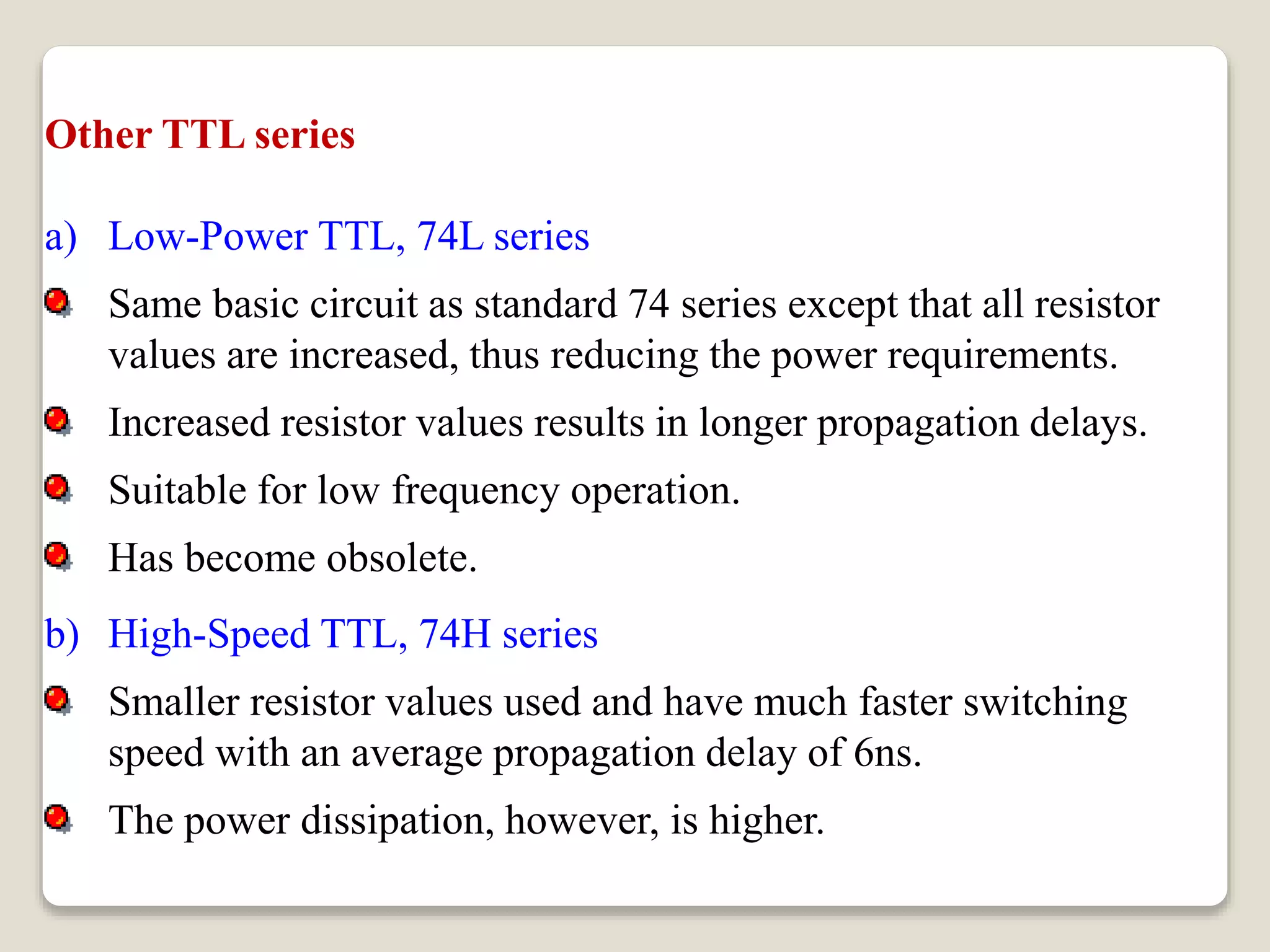 Other TTL series
a) Low-Power TTL, 74L series
Same basic circuit as standard 74 series except that all resistor
values are increased, thus reducing the power requirements.
Increased resistor values results in longer propagation delays.
Suitable for low frequency operation.
Has become obsolete.
b) High-Speed TTL, 74H series
Smaller resistor values used and have much faster switching
speed with an average propagation delay of 6ns.
The power dissipation, however, is higher.
 