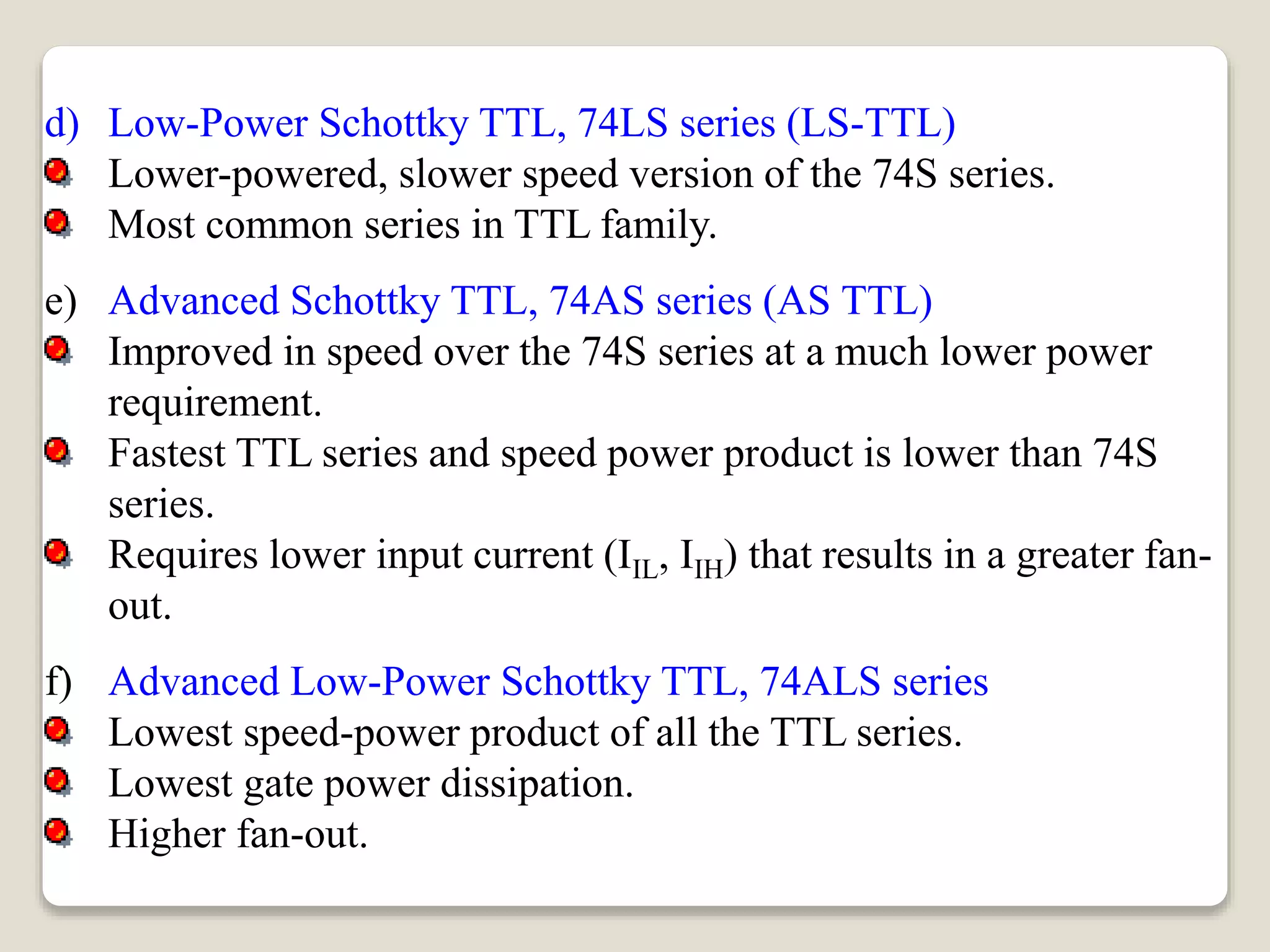 d) Low-Power Schottky TTL, 74LS series (LS-TTL)
Lower-powered, slower speed version of the 74S series.
Most common series in TTL family.
e) Advanced Schottky TTL, 74AS series (AS TTL)
Improved in speed over the 74S series at a much lower power
requirement.
Fastest TTL series and speed power product is lower than 74S
series.
Requires lower input current (IIL, IIH) that results in a greater fan-
out.
f) Advanced Low-Power Schottky TTL, 74ALS series
Lowest speed-power product of all the TTL series.
Lowest gate power dissipation.
Higher fan-out.
 
