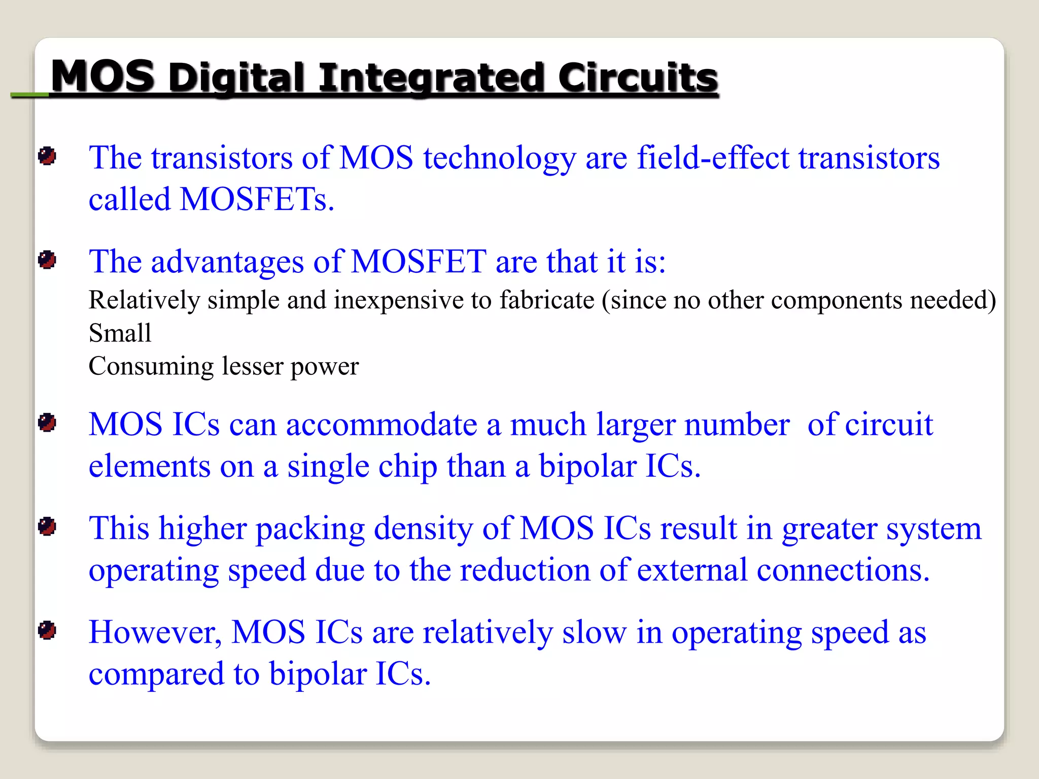 MOS Digital Integrated Circuits
The transistors of MOS technology are field-effect transistors
called MOSFETs.
The advantages of MOSFET are that it is:
Relatively simple and inexpensive to fabricate (since no other components needed)
Small
Consuming lesser power
MOS ICs can accommodate a much larger number of circuit
elements on a single chip than a bipolar ICs.
This higher packing density of MOS ICs result in greater system
operating speed due to the reduction of external connections.
However, MOS ICs are relatively slow in operating speed as
compared to bipolar ICs.
 