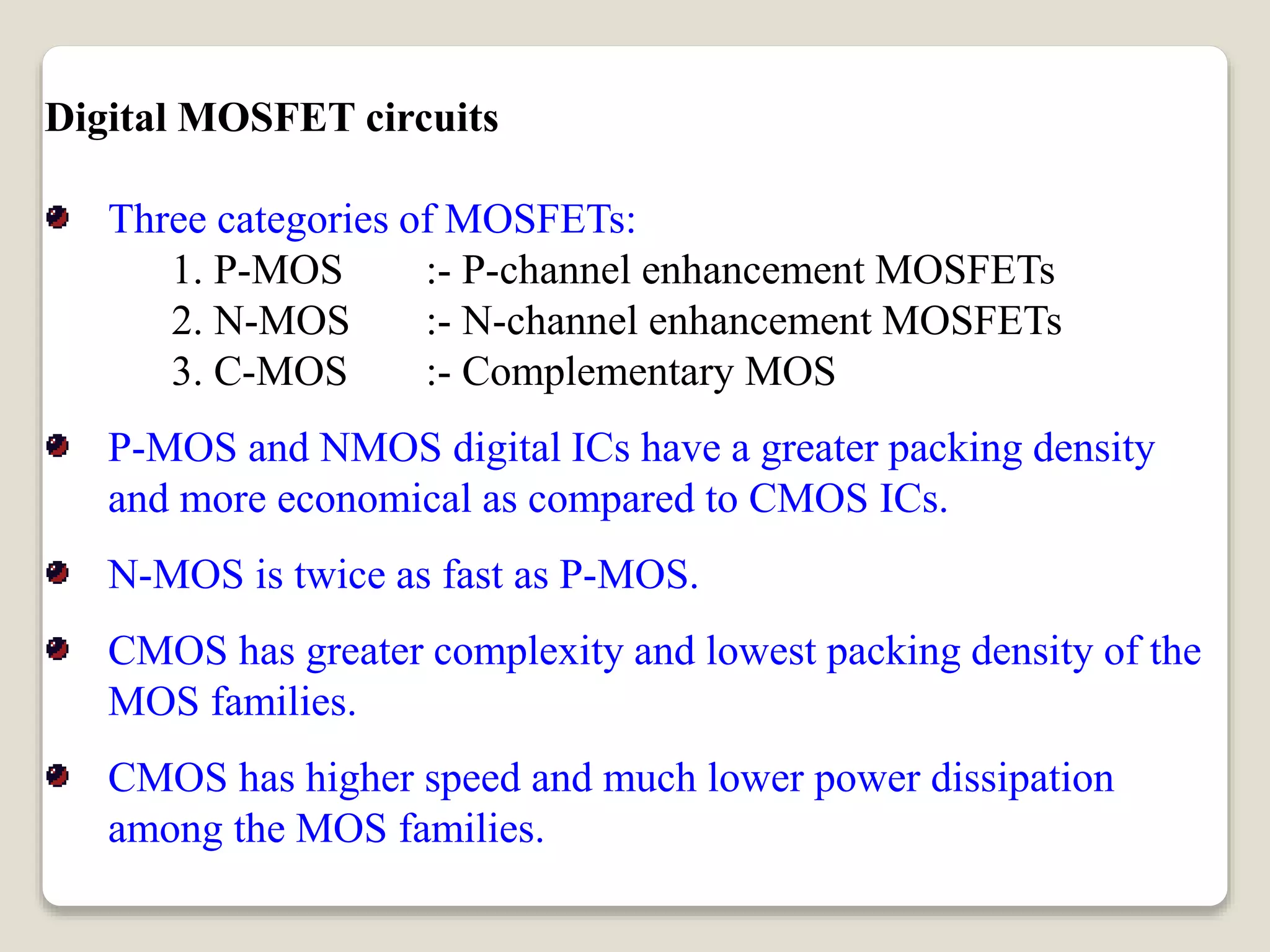 Digital MOSFET circuits
Three categories of MOSFETs:
1. P-MOS :- P-channel enhancement MOSFETs
2. N-MOS :- N-channel enhancement MOSFETs
3. C-MOS :- Complementary MOS
P-MOS and NMOS digital ICs have a greater packing density
and more economical as compared to CMOS ICs.
N-MOS is twice as fast as P-MOS.
CMOS has greater complexity and lowest packing density of the
MOS families.
CMOS has higher speed and much lower power dissipation
among the MOS families.
 