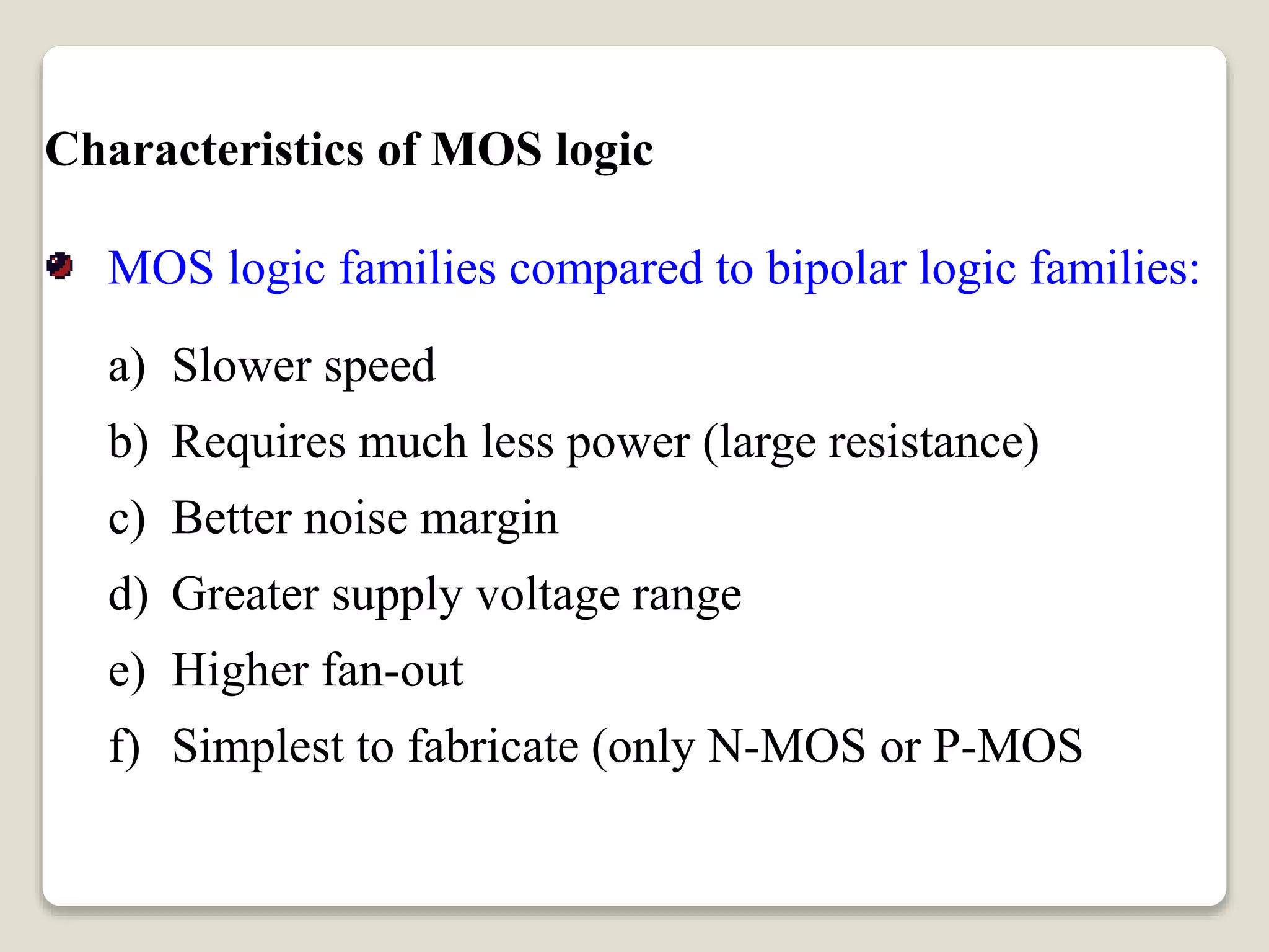 Characteristics of MOS logic
MOS logic families compared to bipolar logic families:
a) Slower speed
b) Requires much less power (large resistance)
c) Better noise margin
d) Greater supply voltage range
e) Higher fan-out
f) Simplest to fabricate (only N-MOS or P-MOS
elements are used)
 