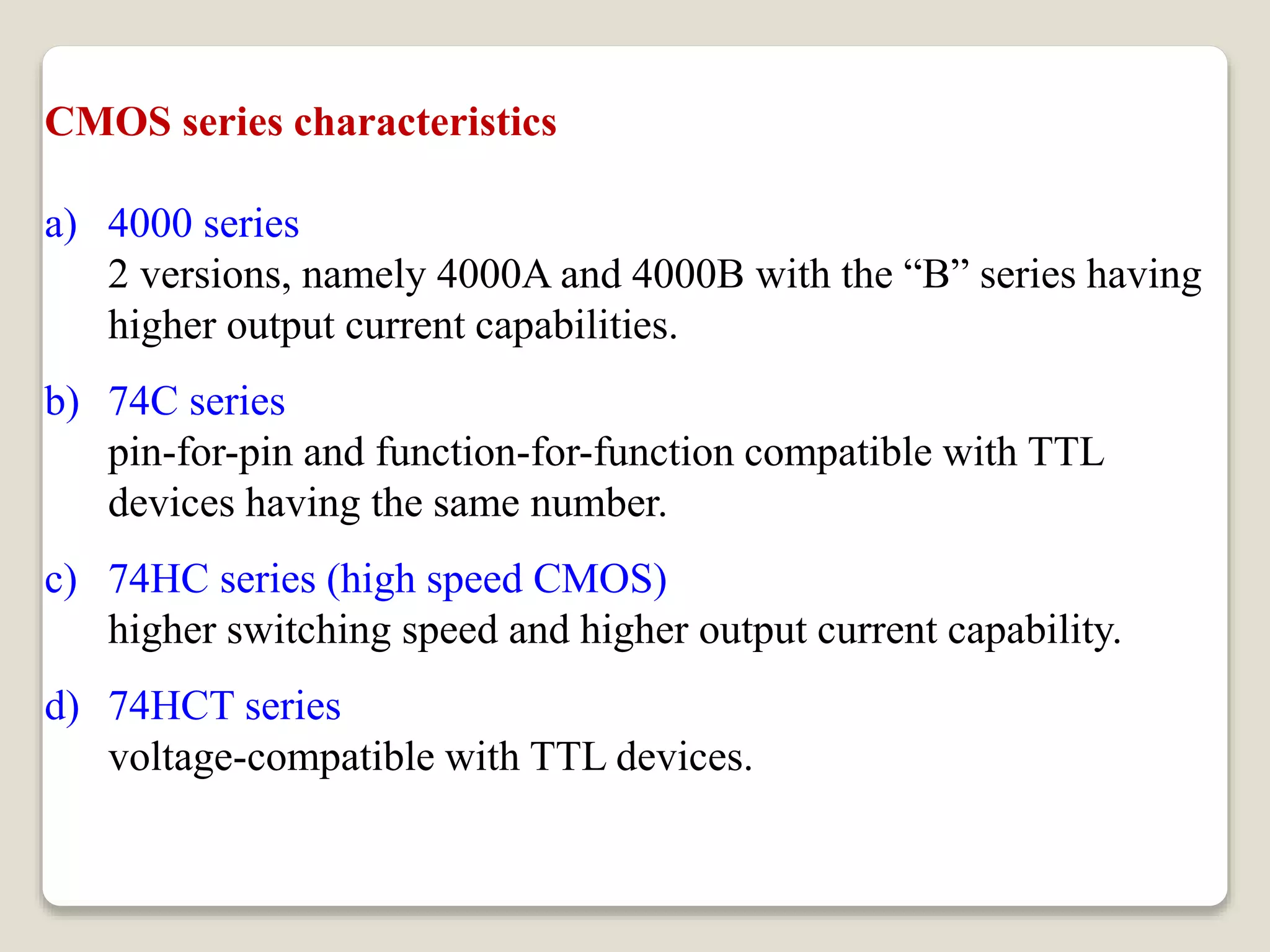 CMOS series characteristics
a) 4000 series
2 versions, namely 4000A and 4000B with the “B” series having
higher output current capabilities.
b) 74C series
pin-for-pin and function-for-function compatible with TTL
devices having the same number.
c) 74HC series (high speed CMOS)
higher switching speed and higher output current capability.
d) 74HCT series
voltage-compatible with TTL devices.
can be driven directly by a TTL output.
 