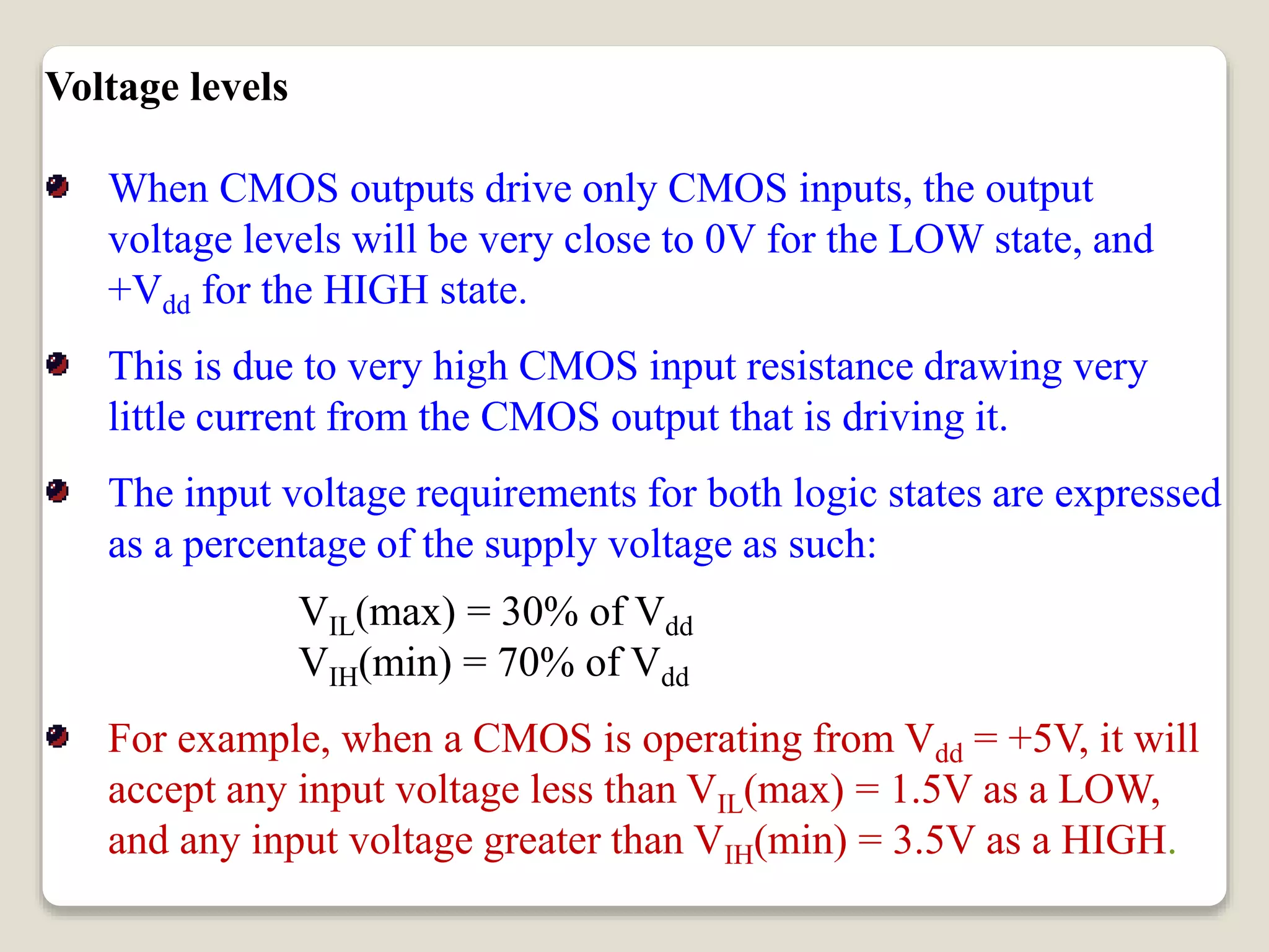 Voltage levels
When CMOS outputs drive only CMOS inputs, the output
voltage levels will be very close to 0V for the LOW state, and
+Vdd for the HIGH state.
This is due to very high CMOS input resistance drawing very
little current from the CMOS output that is driving it.
The input voltage requirements for both logic states are expressed
as a percentage of the supply voltage as such:
VIL(max) = 30% of Vdd
VIH(min) = 70% of Vdd
For example, when a CMOS is operating from Vdd = +5V, it will
accept any input voltage less than VIL(max) = 1.5V as a LOW,
and any input voltage greater than VIH(min) = 3.5V as a HIGH.
 