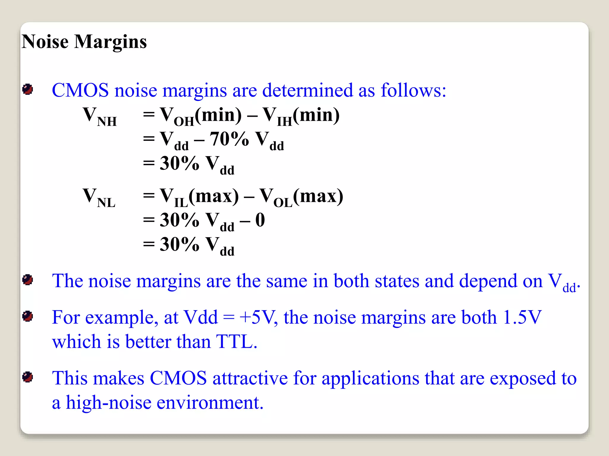Noise Margins
CMOS noise margins are determined as follows:
VNH = VOH(min) – VIH(min)
= Vdd – 70% Vdd
= 30% Vdd
VNL = VIL(max) – VOL(max)
= 30% Vdd – 0
= 30% Vdd
The noise margins are the same in both states and depend on Vdd.
For example, at Vdd = +5V, the noise margins are both 1.5V
which is better than TTL.
This makes CMOS attractive for applications that are exposed to
a high-noise environment.
 