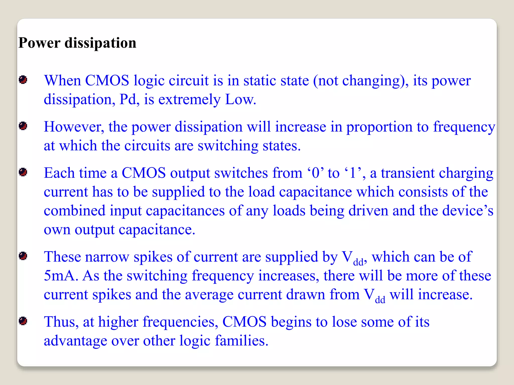 Power dissipation
When CMOS logic circuit is in static state (not changing), its power
dissipation, Pd, is extremely Low.
However, the power dissipation will increase in proportion to frequency
at which the circuits are switching states.
Each time a CMOS output switches from ‘0’ to ‘1’, a transient charging
current has to be supplied to the load capacitance which consists of the
combined input capacitances of any loads being driven and the device’s
own output capacitance.
These narrow spikes of current are supplied by Vdd, which can be of
5mA. As the switching frequency increases, there will be more of these
current spikes and the average current drawn from Vdd will increase.
Thus, at higher frequencies, CMOS begins to lose some of its
advantage over other logic families.
 