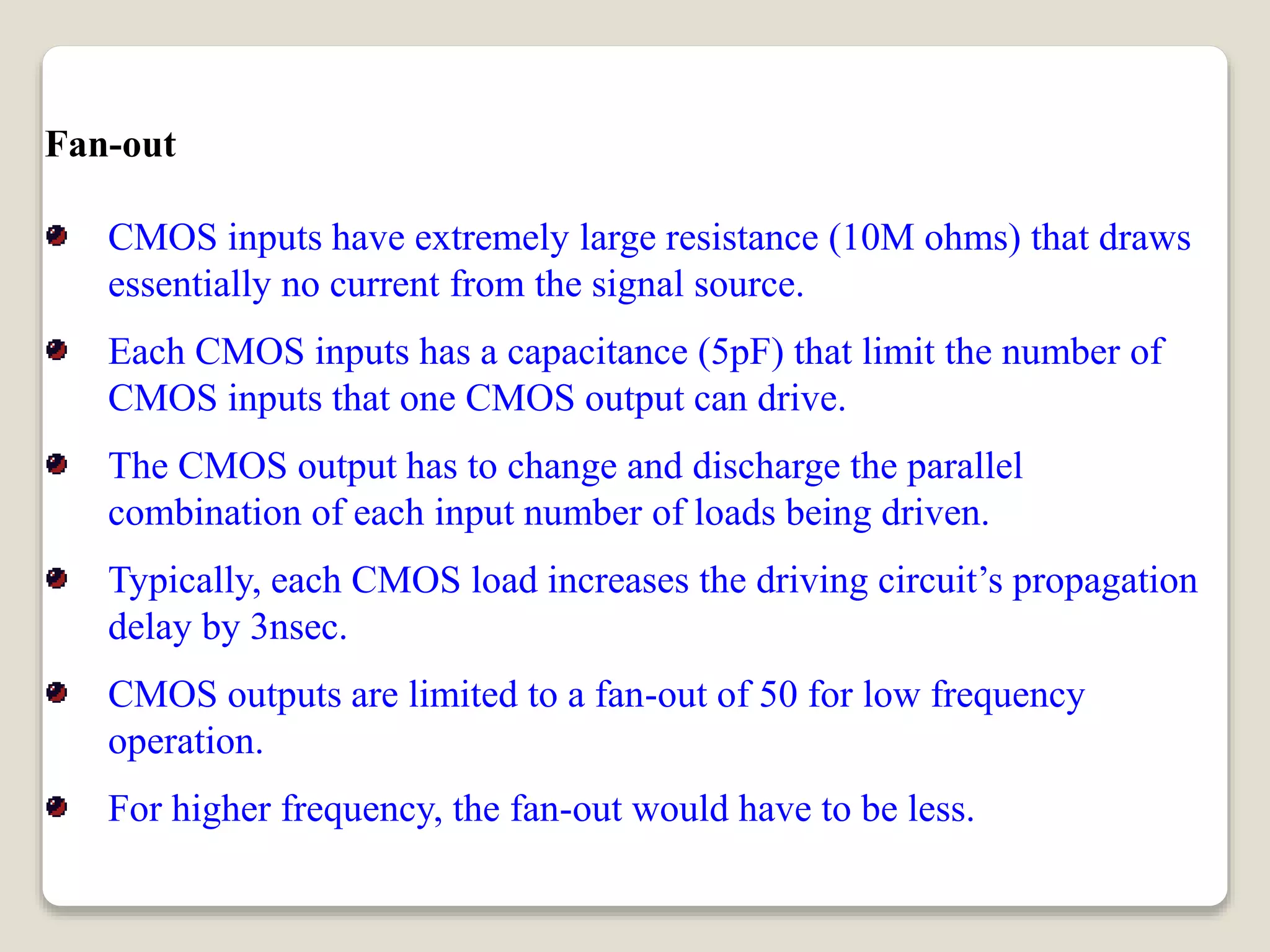 Fan-out
CMOS inputs have extremely large resistance (10M ohms) that draws
essentially no current from the signal source.
Each CMOS inputs has a capacitance (5pF) that limit the number of
CMOS inputs that one CMOS output can drive.
The CMOS output has to change and discharge the parallel
combination of each input number of loads being driven.
Typically, each CMOS load increases the driving circuit’s propagation
delay by 3nsec.
CMOS outputs are limited to a fan-out of 50 for low frequency
operation.
For higher frequency, the fan-out would have to be less.
 