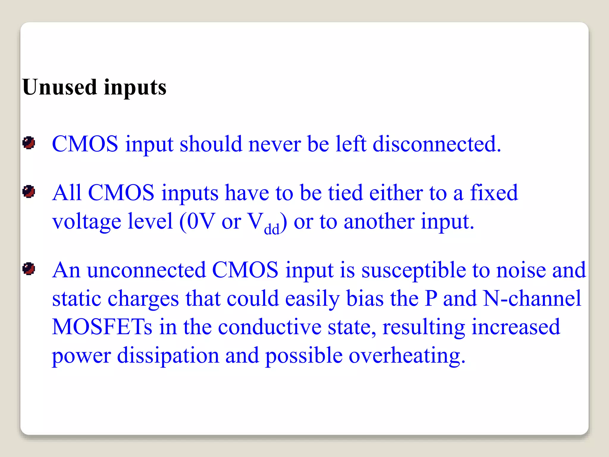 Unused inputs
CMOS input should never be left disconnected.
All CMOS inputs have to be tied either to a fixed
voltage level (0V or Vdd) or to another input.
An unconnected CMOS input is susceptible to noise and
static charges that could easily bias the P and N-channel
MOSFETs in the conductive state, resulting increased
power dissipation and possible overheating.
 