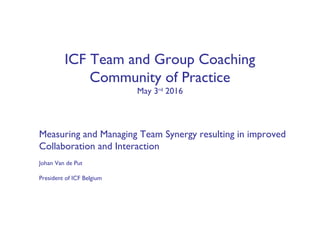ICF Team and Group Coaching
Community of Practice
May 3rd
2016
Measuring and Managing Team Synergy resulting in improved
Collaboration and Interaction
Johan Van de Put
President of ICF Belgium
 