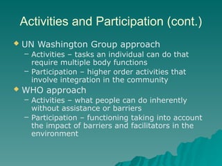 Activities and Participation (cont.)
 UN Washington Group approach
– Activities – tasks an individual can do that
require multiple body functions
– Participation – higher order activities that
involve integration in the community
 WHO approach
– Activities – what people can do inherently
without assistance or barriers
– Participation – functioning taking into account
the impact of barriers and facilitators in the
environment
 