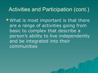 Activities and Participation (cont.)
 What is most important is that there
are a range of activities going from
basic to complex that describe a
person’s ability to live independently
and be integrated into their
communities
 
