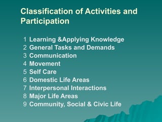 Classification of Activities and
Participation
1 Learning &Applying Knowledge
2 General Tasks and Demands
3 Communication
4 Movement
5 Self Care
6 Domestic Life Areas
7 Interpersonal Interactions
8 Major Life Areas
9 Community, Social & Civic Life
 