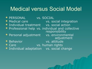 Medical versus Social Model
 PERSONAL vs. SOCIAL
 Medical care vs. social integration
 Individual treatment vs. social action
 Professional help vs. individual and collective
responsibility
 Personal adjustment vs. environmental
adjustment
 Behavior vs. attitude
 Care vs. human rights
 Individual adaptation vs. social change
 