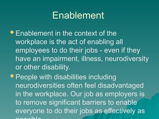 Enablement
 Enablement in the context of the
workplace is the act of enabling all
employees to do their jobs - even if they
have an impairment, illness, neurodiversity
or other disability.
 People with disabilities including
neurodiversities often feel disadvantaged
in the workplace. Our job as employers is
to remove significant barriers to enable
everyone to do their jobs as effectively as
 