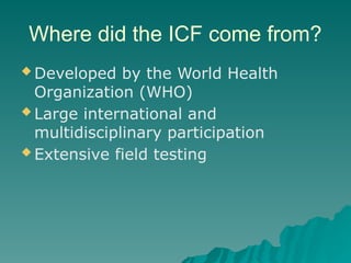 Where did the ICF come from?
 Developed by the World Health
Organization (WHO)
 Large international and
multidisciplinary participation
 Extensive field testing
 