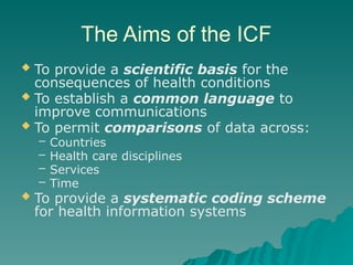 The Aims of the ICF
 To provide a scientific basis for the
consequences of health conditions
 To establish a common language to
improve communications
 To permit comparisons of data across:
– Countries
– Health care disciplines
– Services
– Time
 To provide a systematic coding scheme
for health information systems
 
