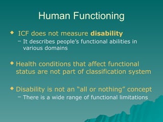 Human Functioning
 ICF does not measure disability
– It describes people’s functional abilities in
various domains
 Health conditions that affect functional
status are not part of classification system
 Disability is not an “all or nothing” concept
– There is a wide range of functional limitations
 
