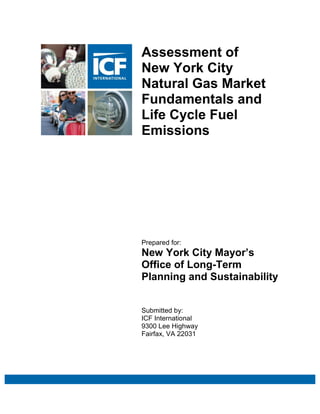 Assessment of
New York City
Natural Gas Market
Fundamentals and
Life Cycle Fuel
Emissions




Prepared for:
New York City Mayor’s
Office of Long-Term
Planning and Sustainability


Submitted by:
ICF International      Submitted by:
9300 Lee Highway      ICF International
Fairfax, VA 22031   9300 Lee Highway
                     Fairfax, VA 22031
                       (703) 218-2753
 