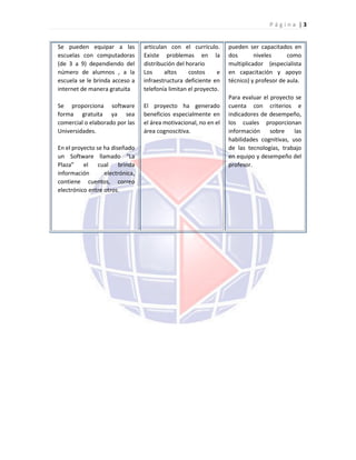 P á g i n a | 3
Se pueden equipar a las
escuelas con computadoras
(de 3 a 9) dependiendo del
número de alumnos , a la
escuela se le brinda acceso a
internet de manera gratuita
Se proporciona software
forma gratuita ya sea
comercial o elaborado por las
Universidades.
En el proyecto se ha diseñado
un Software llamado “La
Plaza” el cual brinda
información electrónica,
contiene cuentos, correo
electrónico entre otros.
articulan con el currículo.
Existe problemas en la
distribución del horario
Los altos costos e
infraestructura deficiente en
telefonía limitan el proyecto.
El proyecto ha generado
beneficios especialmente en
el área motivacional, no en el
área cognoscitiva.
pueden ser capacitados en
dos niveles como
multiplicador (especialista
en capacitación y apoyo
técnico) y profesor de aula.
Para evaluar el proyecto se
cuenta con criterios e
indicadores de desempeño,
los cuales proporcionan
información sobre las
habilidades cognitivas, uso
de las tecnologías, trabajo
en equipo y desempeño del
profesor.
 