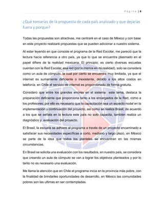 P á g i n a | 4
¿Qué tomarías de la propuesta de cada país analizado y que dejarías
fuera y porque?
Todas las propuestas son atractivas, me centraré en el caso de México y con base
en este proyecto realizaré propuestas que se pueden adicionar a nuestro sistema.
Al estar leyendo en que consiste el programa de la Red Escolar, me pareció que la
lectura hacía referencia a otro país, ya que lo que se encuentra plasmado en el
papel difiere de la realidad mexicana. El principio, es cierto diversas escuelas
cuentan con la Red Escolar, esa red (por lo menos en mi realidad), solo se considera
como un aula de cómputo, la cual por cierto se encuentra muy limitada, ya que el
internet es sumamente deficiente o inexistente, debido a los altos costos en
telefonía, en Chile el servicio de internet es proporcionado de forma gratuita.
Considero que entre los grandes errores en el sistema este tema, destaca la
preparación deficiente que proporciona tanto a los encargados de la Red, como a
los profesores; por ello es necesario que la capacitación sea un aspecto nodal en la
implementación y continuación del proyecto, así como se realiza Brasil, de acuerdo
a los que se señala en la lectura este país no solo capacita, también realiza un
diagnóstico y evaluación del proyecto.
El Brasil, la escuela se adhiere al programa a través de un proyecto encaminado a
satisfacer sus necesidades específicas a corto, mediano y largo plazo, en México
se parte de la idea que todos los planteles se encuentran en las mismas
circunstancias.
En Brasil se solicita una evaluación con los resultados, en nuestro país, se considera
que creando un aula de cómputo se van a lograr los objetivos planteados y por lo
tanto no es necesario una evaluación.
Me llama la atención que en Chile el programa inicia en la provincia más pobre, con
la finalidad de brindarles oportunidades de desarrollo, en México las comunidades
pobres son las ultimas en ser contempladas.
 