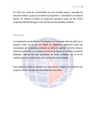 P á g i n a | 5
En Chile son varias las universidades que han brindado apoyo a escuelas de
educación básica, ya sea con el diseño de programas y actividades o en el apoyo
técnico. En México el diseño de programas educativos parte del Ilse dichos
programas difícilmente llegan a ser conocidos en los planteles escolares.
Conclusión
La implantación de las Nuevas Tecnologías en la educación debe de partir de un
proyecto sólido en el que se realice un diagnostico exhaustivo sobre las
necesidades de las planteles escolares, se debe de capacitar de forma eficaz al
personal responsable, el cual debe ser apto en el manejo del software y hardware
educativo, además de estar actualizado de forma constante, con el fin de
implementar y dar a conocer los nuevos proyectos y herramientas.
Para asegurar el éxito es necesario dar seguimiento y realizar una evaluación del
proyecto con el fin de subsanar las deficiencias del mismo.
 
