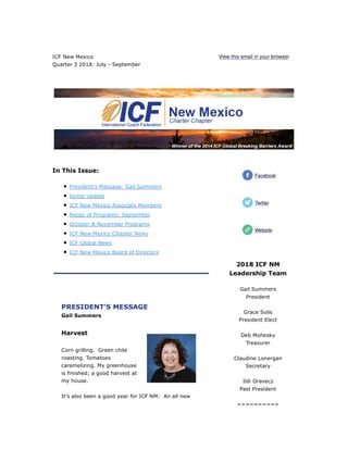 ICF New Mexico
Quarter 3 2018: July - September
View this email in your browser
In This Issue:
President's Message: Gail Summers
Ignite Update
ICF New Mexico Associate Members
Recap of Programs: September
October & November Programs
ICF New Mexico Chapter News
ICF Global News
ICF New Mexico Board of Directors
PRESIDENT'S MESSAGE
Gail Summers
Harvest
Corn grilling. Green chile
roasting. Tomatoes
caramelizing. My greenhouse
is finished; a good harvest at
my house.
It's also been a good year for ICF NM: An all new
2018 ICF NM
Leadership Team
Gail Summers
President
Grace Solis
President Elect
Deb Mohesky
Treasurer
Claudine Lonergan
Secretary
Ildi Oravecz
Past President
==========
Facebook
Twitter
Website
 