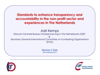 Standards to enhance transparency and accountability in the non-profit sector and experiences in The Netherlands Adri Kemps Director Centraal Bureau Fondsenwerving in The Netherlands (CBF)  &  Secretary General International Committee on Fundraising Organizations (ICFO) Seminar in Oslo 14th February 2011 