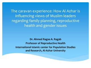 The caravan experience: How Al Azhar is
influencing views of Muslim leaders
regarding family planning, reproductive
health and gender issues
Dr. Ahmed Ragaa A. Ragab
Professor of Reproductive Health
International Islamic center for Population Studies
and Research, Al-Azhar University
 