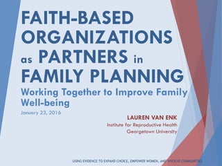 USING EVIDENCE TO EXPAND CHOICE, EMPOWER WOMEN, AND INVOLVE COMMUNITIES.
FAITH-BASED
ORGANIZATIONS
as PARTNERS in
FAMILY PLANNING
Working Together to Improve Family
Well-being
LAUREN VAN ENK
Institute for Reproductive Health
Georgetown University
January 23, 2016
 