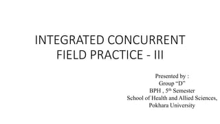 INTEGRATED CONCURRENT
FIELD PRACTICE - III
Presented by :
Group “D”
BPH , 5th Semester
School of Health and Allied Sciences,
Pokhara University
 