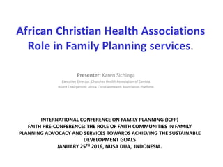 African Christian Health Associations
Role in Family Planning services.
Presenter: Karen Sichinga
Executive Director: Churches Health Association of Zambia
Board Chairperson: Africa Christian Health Association Platform
INTERNATIONAL CONFERENCE ON FAMILY PLANNING (ICFP)
FAITH PRE-CONFERENCE: THE ROLE OF FAITH COMMUNITIES IN FAMILY
PLANNING ADVOCACY AND SERVICES TOWARDS ACHIEVING THE SUSTAINABLE
DEVELOPMENT GOALS
JANUARY 25TH 2016, NUSA DUA, INDONESIA.
 