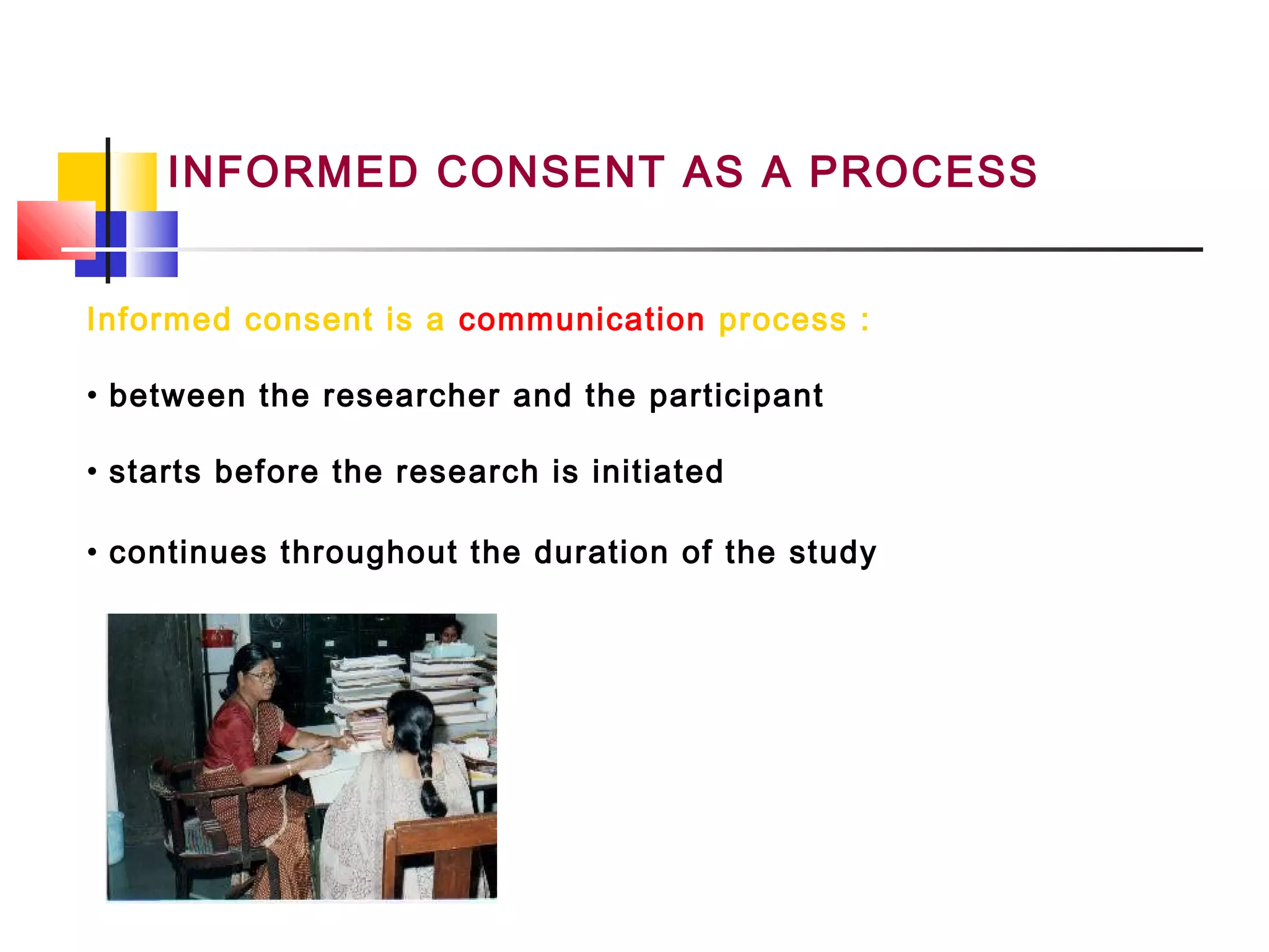 INFORMED CONSENT AS A PROCESS
Informed consent is a communication process :
• between the researcher and the participant
• starts before the research is initiated
• continues throughout the duration of the study
 
