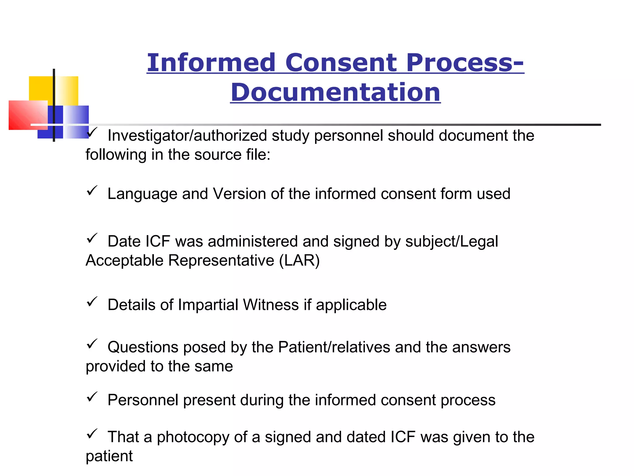 Informed Consent Process-
Documentation
 Investigator/authorized study personnel should document the
following in the source file:
 Language and Version of the informed consent form used
 Date ICF was administered and signed by subject/Legal
Acceptable Representative (LAR)
 Details of Impartial Witness if applicable
 Questions posed by the Patient/relatives and the answers
provided to the same
 Personnel present during the informed consent process
 That a photocopy of a signed and dated ICF was given to the
patient
 