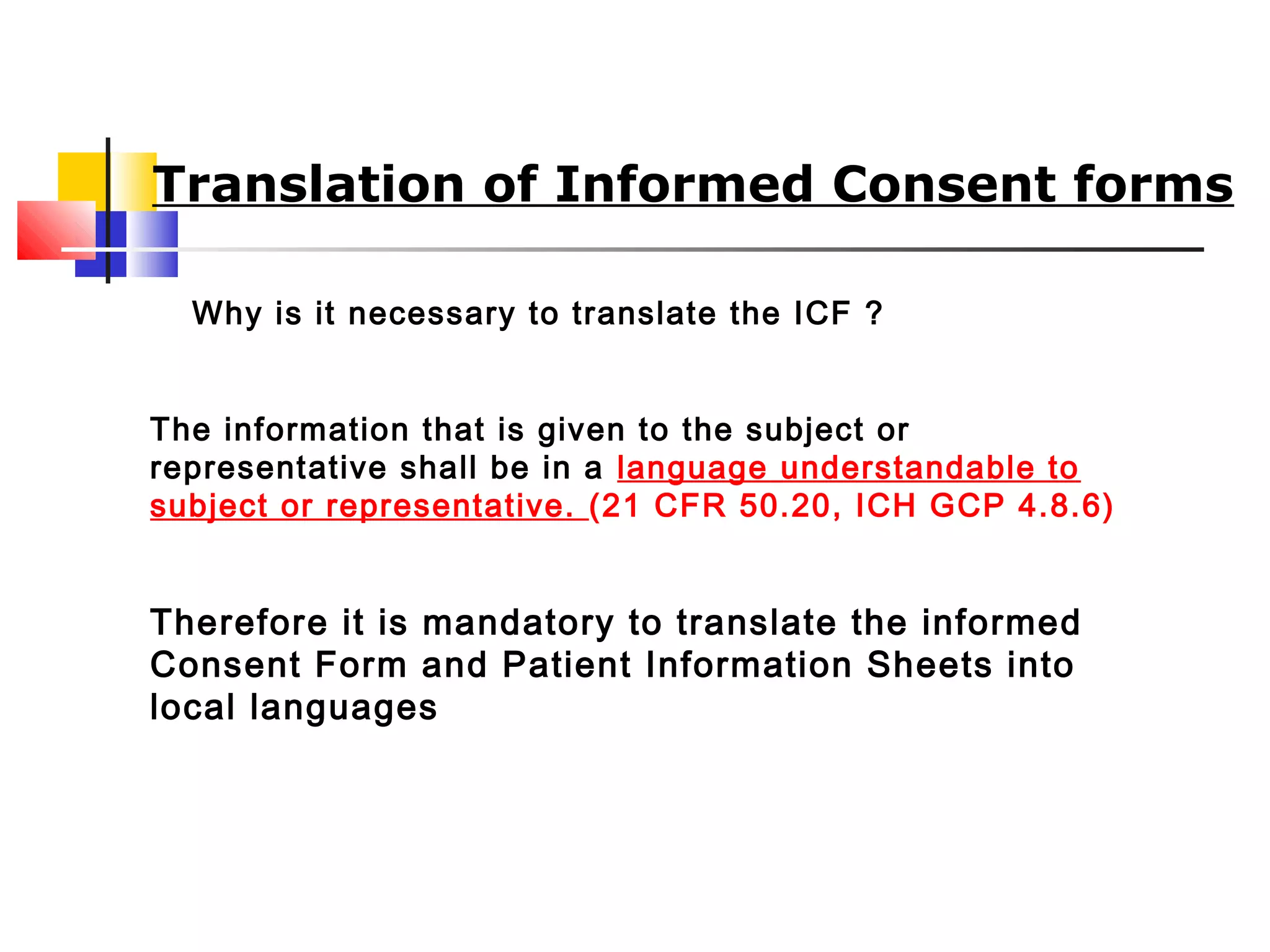 Translation of Informed Consent forms
Why is it necessary to translate the ICF ?
The information that is given to the subject or
representative shall be in a language understandable to
subject or representative. (21 CFR 50.20, ICH GCP 4.8.6)
Therefore it is mandatory to translate the informed
Consent Form and Patient Information Sheets into
local languages
 