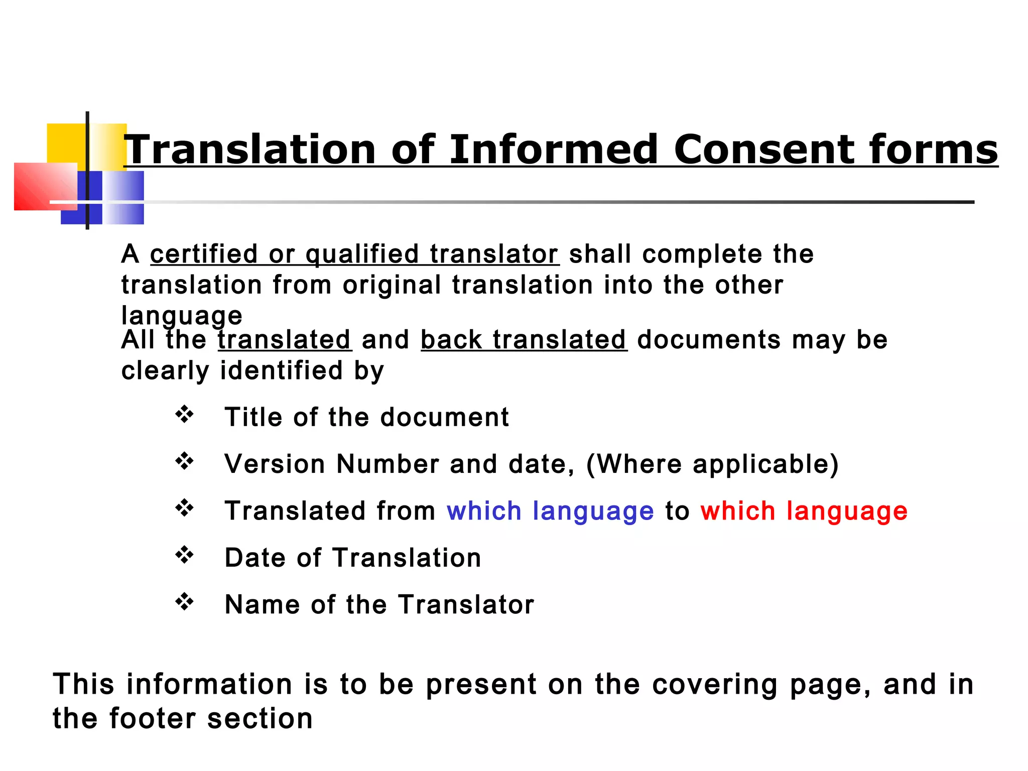 Translation of Informed Consent forms
A certified or qualified translator shall complete the
translation from original translation into the other
language
All the translated and back translated documents may be
clearly identified by
 Title of the document
 Version Number and date, (Where applicable)
 Translated from which language to which language
 Date of Translation
 Name of the Translator
This information is to be present on the covering page, and in
the footer section
 