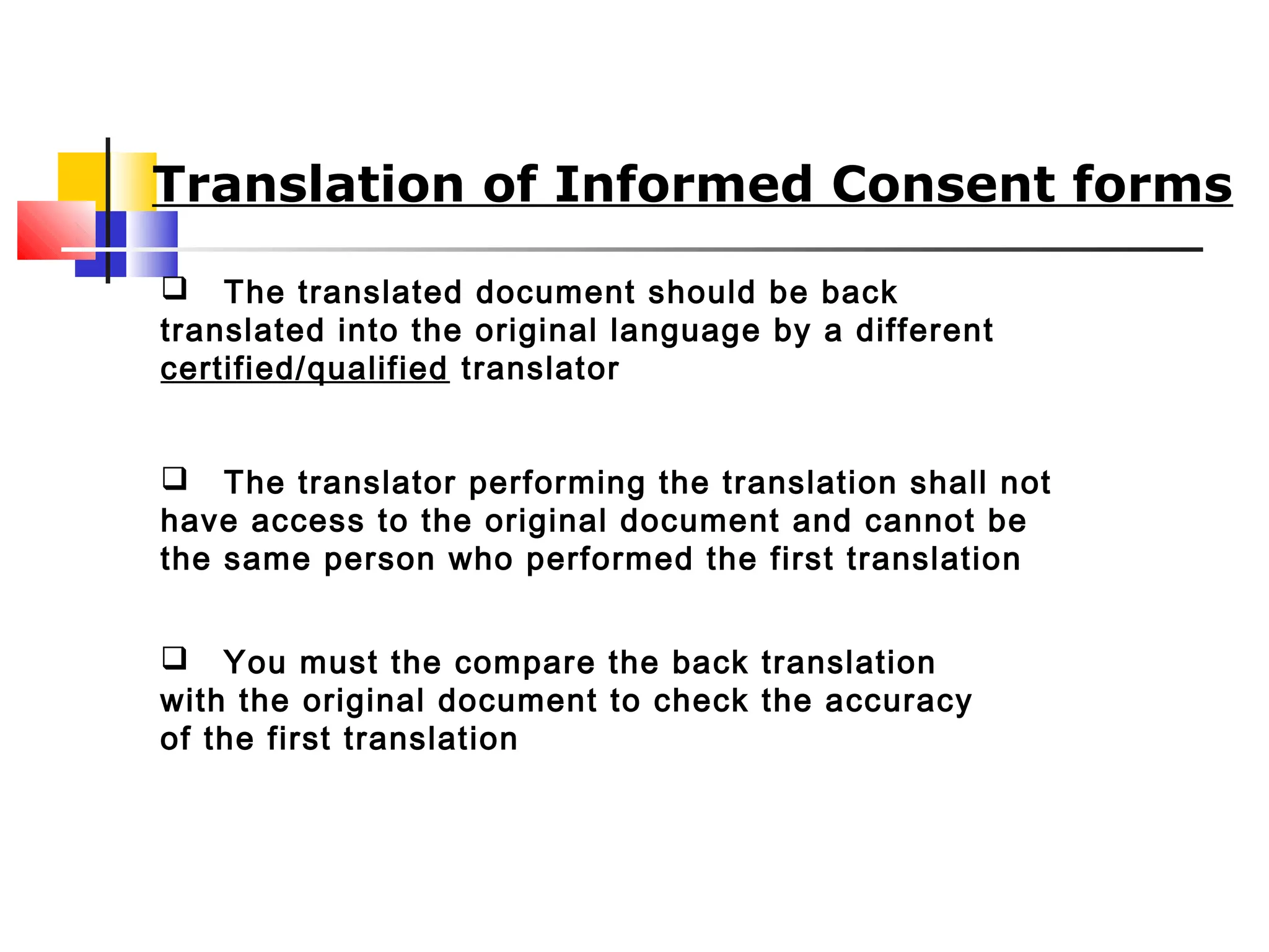  The translated document should be back
translated into the original language by a different
certified/qualified translator
 The translator performing the translation shall not
have access to the original document and cannot be
the same person who performed the first translation
 You must the compare the back translation
with the original document to check the accuracy
of the first translation
Translation of Informed Consent forms
 