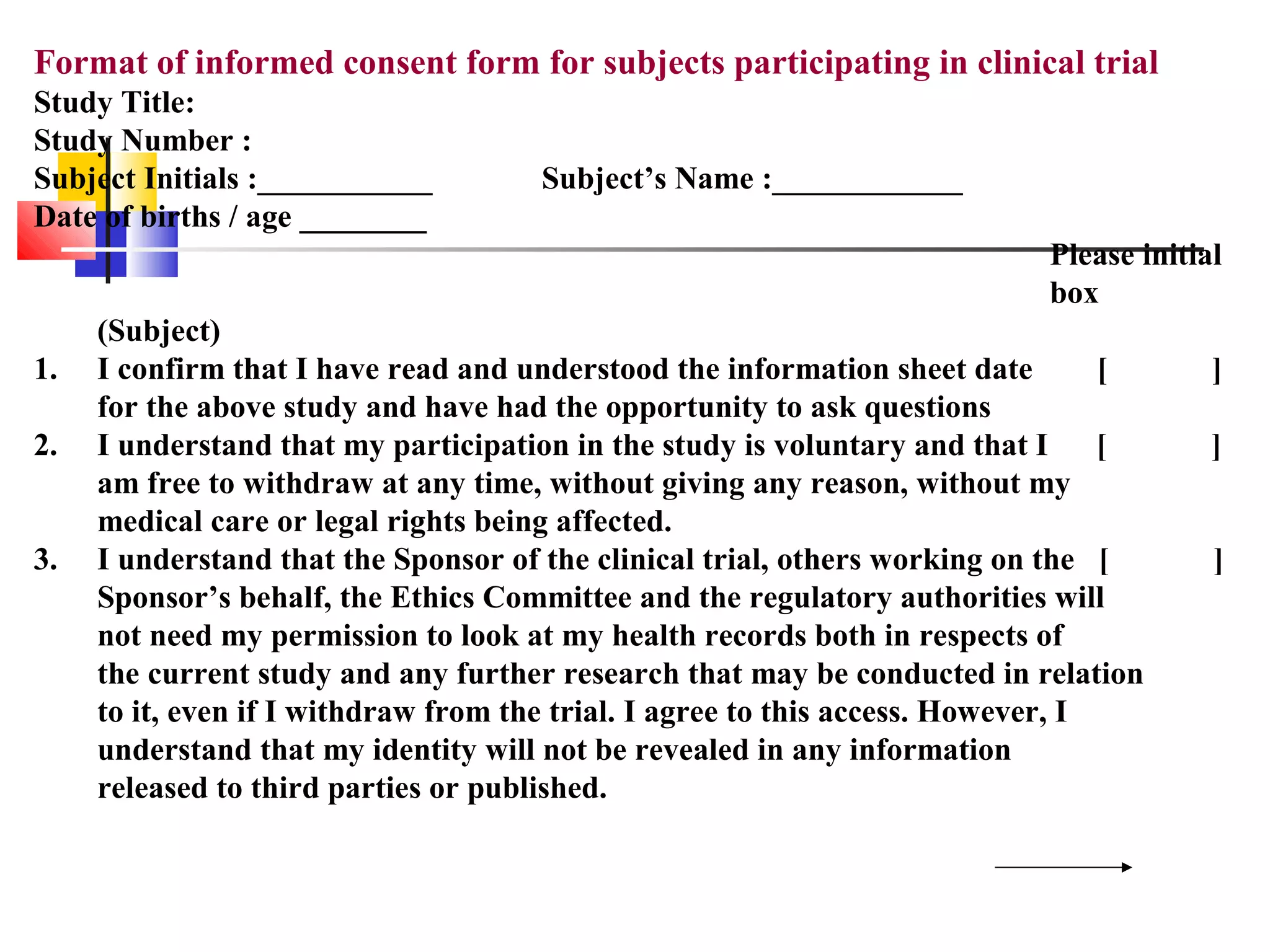 Format of informed consent form for subjects participating in clinical trial
Study Title:
Study Number :
Subject Initials :___________ Subject’s Name :____________
Date of births / age ________
Please initial
box
(Subject)
1. I confirm that I have read and understood the information sheet date [ ]
for the above study and have had the opportunity to ask questions
2. I understand that my participation in the study is voluntary and that I [ ]
am free to withdraw at any time, without giving any reason, without my
medical care or legal rights being affected.
3. I understand that the Sponsor of the clinical trial, others working on the [ ]
Sponsor’s behalf, the Ethics Committee and the regulatory authorities will
not need my permission to look at my health records both in respects of
the current study and any further research that may be conducted in relation
to it, even if I withdraw from the trial. I agree to this access. However, I
understand that my identity will not be revealed in any information
released to third parties or published.
 