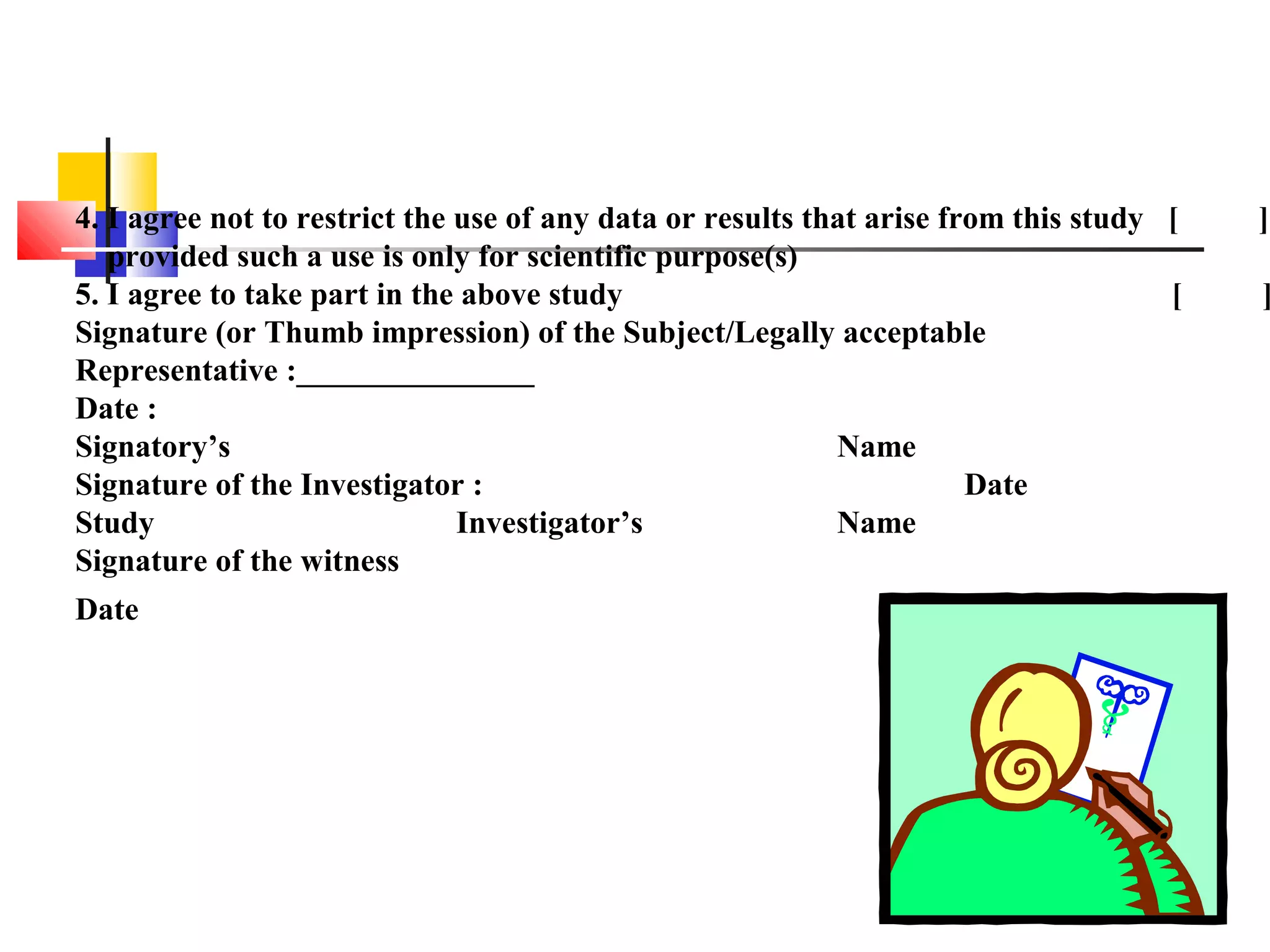 4. I agree not to restrict the use of any data or results that arise from this study [ ]
provided such a use is only for scientific purpose(s)
5. I agree to take part in the above study [ ]
Signature (or Thumb impression) of the Subject/Legally acceptable
Representative :_______________
Date :
Signatory’s Name
Signature of the Investigator : Date
Study Investigator’s Name
Signature of the witness
Date
 