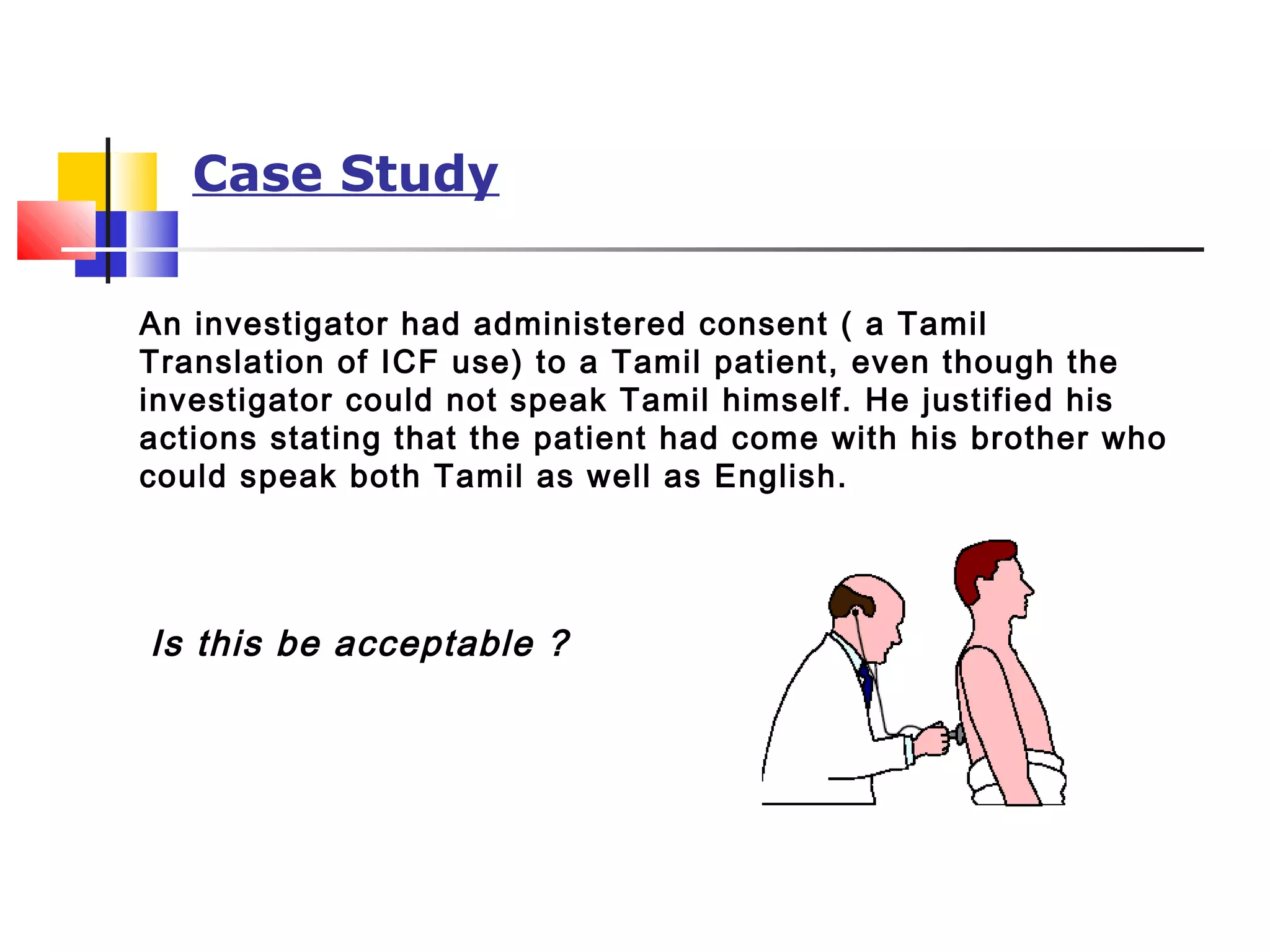 Case Study
An investigator had administered consent ( a Tamil
Translation of ICF use) to a Tamil patient, even though the
investigator could not speak Tamil himself. He justified his
actions stating that the patient had come with his brother who
could speak both Tamil as well as English.
Is this be acceptable ?
 