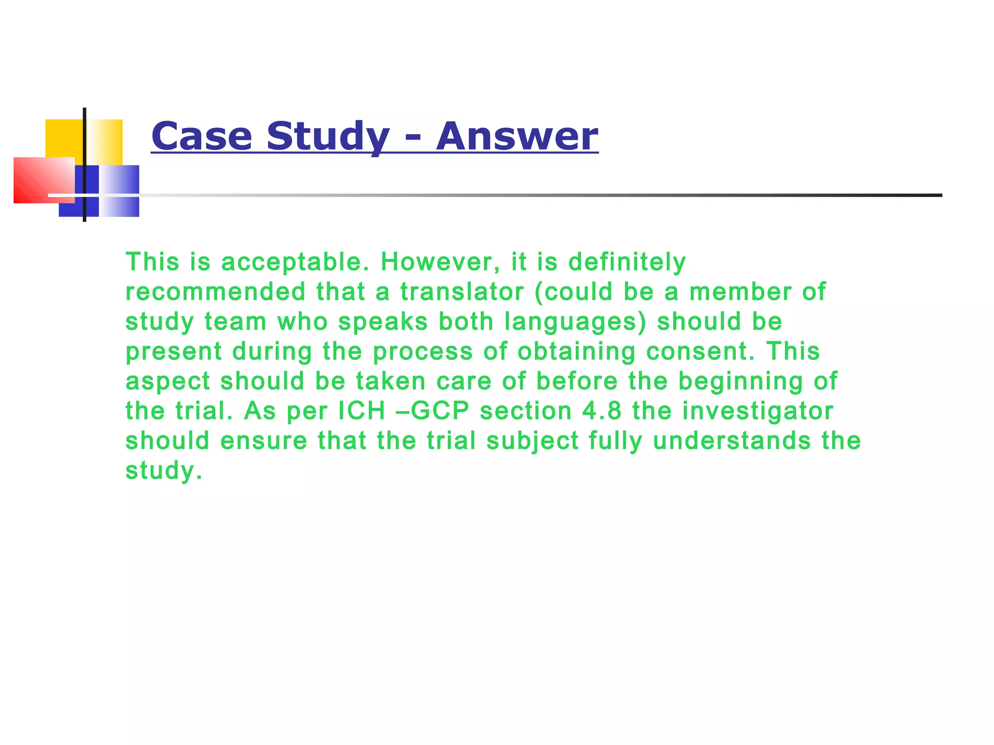 Case Study - Answer
This is acceptable. However, it is definitely
recommended that a translator (could be a member of
study team who speaks both languages) should be
present during the process of obtaining consent. This
aspect should be taken care of before the beginning of
the trial. As per ICH –GCP section 4.8 the investigator
should ensure that the trial subject fully understands the
study.
 