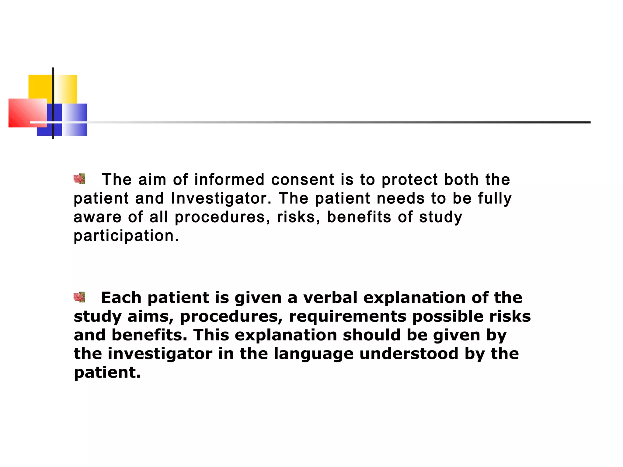 The aim of informed consent is to protect both the
patient and Investigator. The patient needs to be fully
aware of all procedures, risks, benefits of study
participation.
Each patient is given a verbal explanation of the
study aims, procedures, requirements possible risks
and benefits. This explanation should be given by
the investigator in the language understood by the
patient.
 