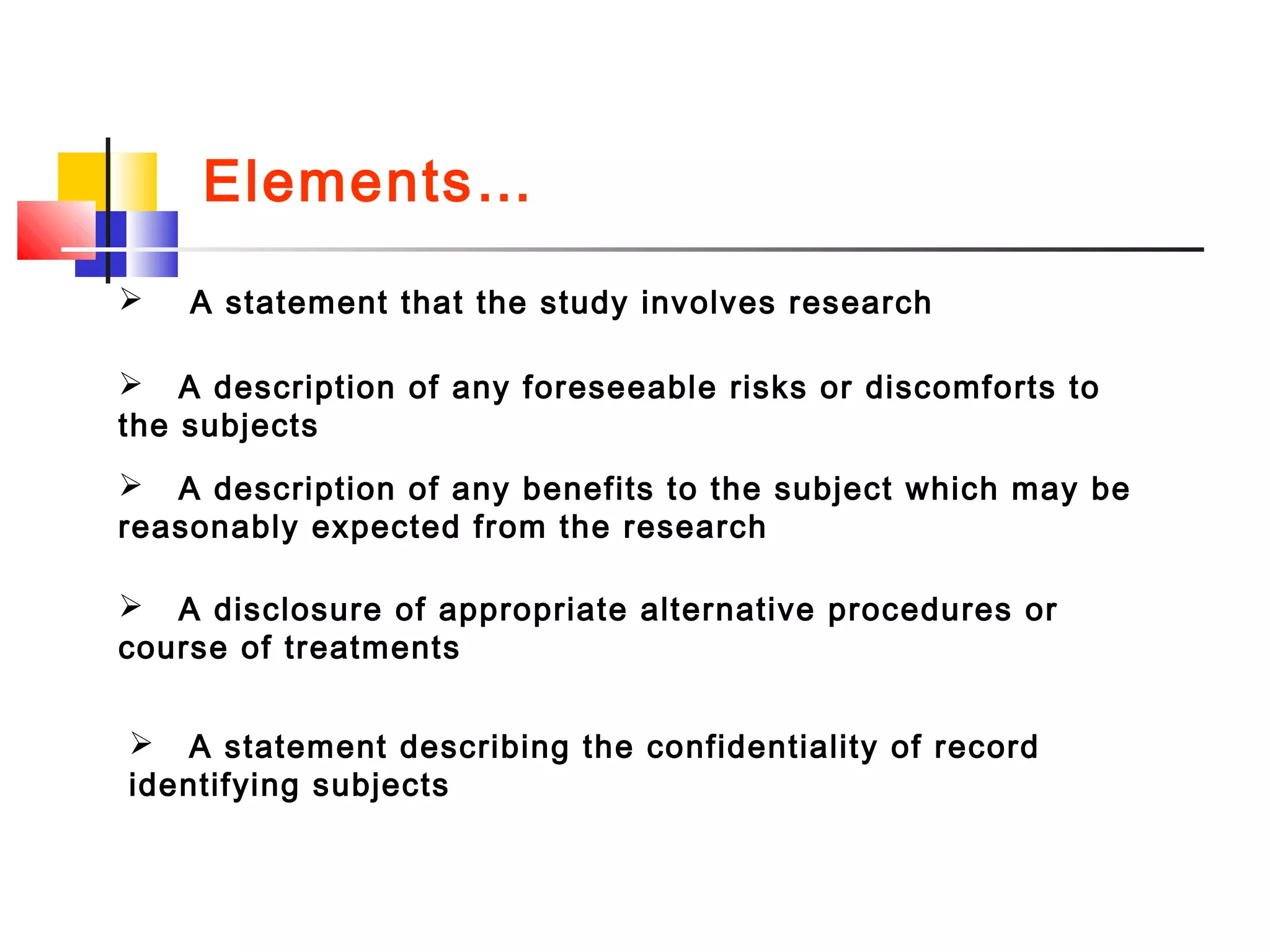 Elements…
 A statement that the study involves research
 A description of any foreseeable risks or discomforts to
the subjects
 A description of any benefits to the subject which may be
reasonably expected from the research
 A disclosure of appropriate alternative procedures or
course of treatments
 A statement describing the confidentiality of record
identifying subjects
 