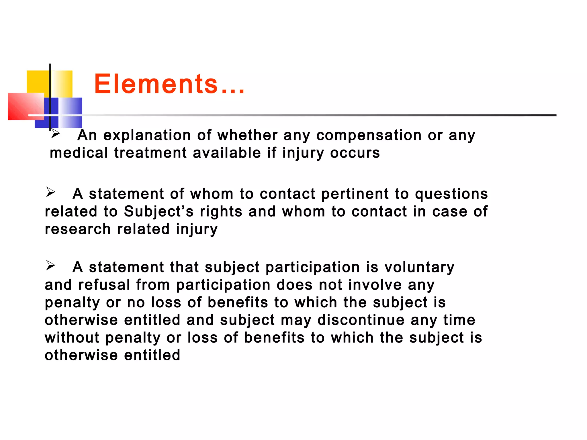 Elements…
 An explanation of whether any compensation or any
medical treatment available if injury occurs
 A statement of whom to contact pertinent to questions
related to Subject’s rights and whom to contact in case of
research related injury
 A statement that subject participation is voluntary
and refusal from participation does not involve any
penalty or no loss of benefits to which the subject is
otherwise entitled and subject may discontinue any time
without penalty or loss of benefits to which the subject is
otherwise entitled
 
