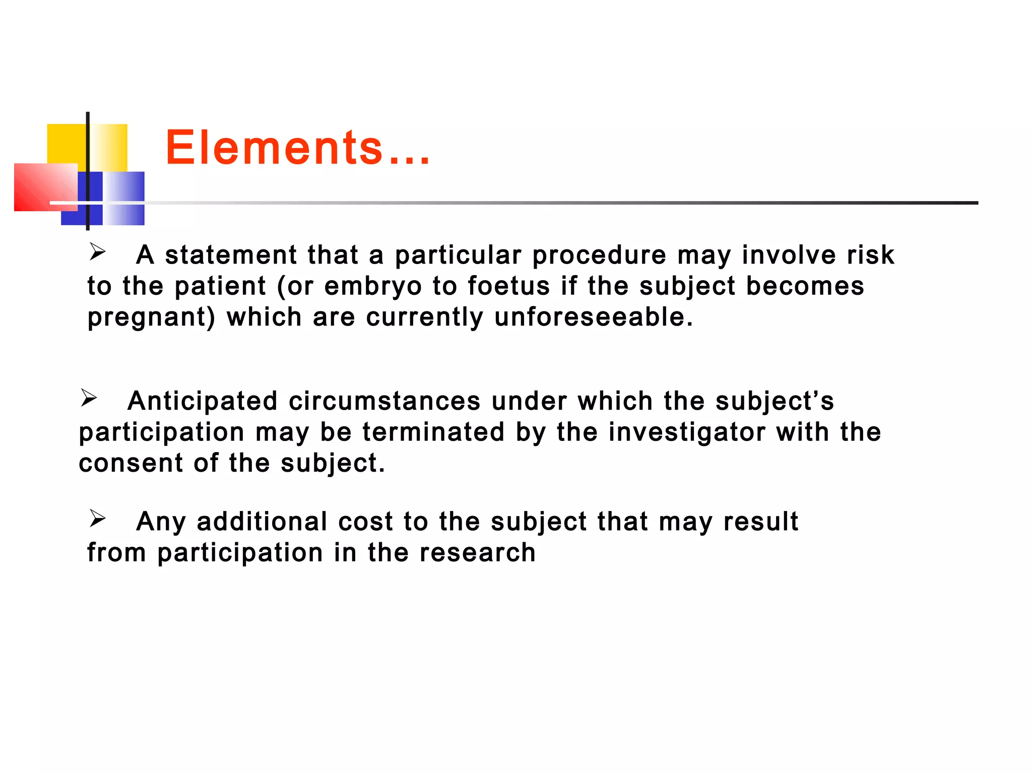 A statement that a particular procedure may involve risk
to the patient (or embryo to foetus if the subject becomes
pregnant) which are currently unforeseeable.
 Anticipated circumstances under which the subject’s
participation may be terminated by the investigator with the
consent of the subject.
 Any additional cost to the subject that may result
from participation in the research
Elements…
 